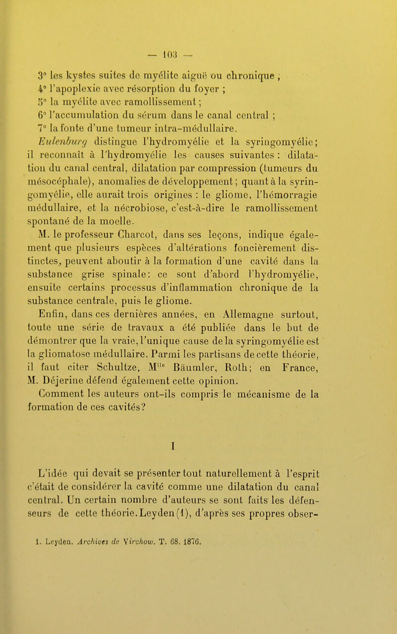 3° les kystes suites do myélite aiguë ou chronique ; 4° l'apoplexie avec résorption du foyer ; 5° la myélite avec ramollissement ; 6° l'accumulation du sérum dans le canal central ; 1° la fonte d'une tumeur intra-médullaire. Eulenburg distingue l'hydromyélie et la syringomyélie ; il reconnaît à l'hydromyélie les causes suivantes : dilata- tion du canal central, dilatation par compression (tumeurs du mésocéphale), anomalies de développement ; quant à la syrin- gomyélie, elle aurait trois origines : le gliome, l'hémorragie médullaire, et la nécrobiose, c'est-à-dire le ramollissement spontané de la moelle. M. le professeur Charcot, dans ses leçons, indique égale- ment que plusieurs espèces d'altérations foncièrement dis- tinctes_, peuvent aboutir à la formation d'une cavité dans la substance grise spinale: ce sont d'abord l'hydromyélie, ensuite certains processus d'inflammation chronique de la substance centrale, puis le gliome. Enfin, dans ces dernières années, en Allemagne surtout, toute une série de travaux a été publiée dans le but de démontrer que la vraie,Tunique cause delà syringomyélie est la gliomatoso médullaire. Parmi les partisans de cette théorie, il faut citer Schultze, Bâumler, Roth; en France, M. Déjerine défend également cette opinion. Comment les auteurs ont-ils compris le mécanisme de la formation de ces cavités? I L'idée qui devait se présenter tout naturellement à l'esprit c'était de considérer la cavité comme une dilatation du canal central. Un certain nombre d'auteurs se sont faits les défen- seurs de cette théorie.Leyden(l), d'après ses propres obser-