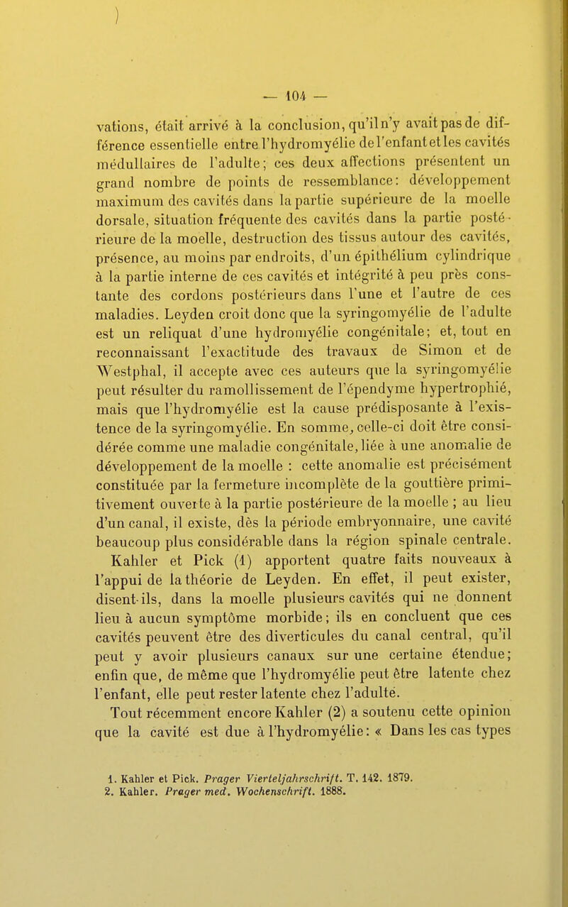 ) — 104 — vations, était arrivé à la conclusion, qu'il n'y avaitpasde dif- férence essentielle entre l'hydromyélie de l'enfant et les cavités médullaires de l'adulte; ces deux affections présentent un grand nombre de points de ressemblance: développement maximum des cavités dans la partie supérieure de la moelle dorsale, situation fréquente des cavités dans la partie posté- rieure de la moelle, destruction des tissus autour des cavités, présence, au moins par endroits, d'un épithélium cylindrique à la partie interne de ces cavités et intégrité à peu près cons- tante des cordons postérieurs dans Tune et l'autre de ces maladies. Leyden croit donc que la syringomyélie de l'adulte est un reliquat d'une hydromyélie congénitale; et, tout en reconnaissant l'exactitude des travaux de Simon et de Westphal, il accepte avec ces auteurs que la syringomyélie peut résulter du ramollissement de l'épendyme hypertrophié, mais que l'hydromyélie est la cause prédisposante à l'exis- tence de la syringomyélie. En somme, celle-ci doit être consi- dérée comme une maladie congénitale, liée à une anomalie de développement de la moelle : cette anomalie est précisément constituée par la fermeture incomplète de la gouttière primi- tivement ouverte à la partie postérieure de la moelle ; au lieu d'un canal, il existe, dès la période embryonnaire, une cavité beaucoup plus considérable dans la région spinale centrale. Kahler et Pick (1) apportent quatre faits nouveaux à l'appui de la théorie de Leyden. En effet, il peut exister, disent-ils, dans la moelle plusieurs cavités qui ne donnent lieu à aucun symptôme morbide ; ils en concluent que ces cavités peuvent être des diverticules du canal central, qu'il peut y avoir plusieurs canaux sur une certaine étendue ; enfin que, de même que l'hydromyélie peut être latente chez l'enfant, elle peut rester latente chez l'adulte. Tout récemment encore Kahler (2) a soutenu cette opinion que la cavité est due à l'hydromyélie : « Dans les cas types 1. Kahler et Pick. Prager Vierteljahrschrift. T. 142. 1879.
