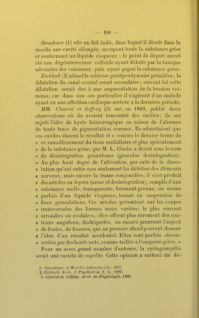 Steudefier (1) cite un fait isolé, dans lequel il décrit dans la moelle une cavité allongée, occupant toute la substance grise et renfermant un liquide visqueux : le point de départ aurait été une dégénérescence colloïde ayant débuté par la tunique adventice des vaisseaux, puis ayant gagné la substance grise. Eickholt (2)admetla sclérose périépendymaire primitive; la dilatation du canal central serait secondaire ; suivant lui celte dilatation serait due à une augmentation de la tension vei- neuse, car dans son cas particulier il s'agissait d'un malade ayant eu une affection cardiaque arrivée à la dernière période. MM. Charcot et Joffroy (3) ont, en 1869, publié deux observations où ils avaient rencontré des cavités; ils ont rejeté l'idée de kyste hémorragique en raison de l'absence de toute trace de pigmentation ocreuse. Ils admettaient que ces cavités étaient le résultat et « comme le dernier terme de « ce ramollissement du tissu médullaire et plus spécialement « de la substance grise, que M. L. Clarke a décrit sous le nom « de désintégration granuleuse (granular désintégration). « Au plus haut degré de l'altération, par suite de la disso- « lution qu'ont subie non seulement les détritus des éléments « nerveux, mais encore la trame conjonctive, il s'est produit « des aréoles ou foyers (areas of désintégration), remplis d'une « substance molle, transparente, finement grenue, ou même « parfois d'un liquide visqueux, tenant en suspension de « fines granulations. Ces aréoles présentent sur les coupes « transversales des formes assez variées; le plus souvent « arrondies ou ovalaircs, elles offrent plus rarement des con- « tours anguleux, déchiquetés, ou encore prennent l'aspect « de fentes, de fissures, qui au premier abord peuvent donner « l'idée d'un résultat accidentel. Elles sont parfois circon- « scrites par desbords nets, comme taillés à l'emporte-pièce. » Pour un assez grand nombre d'auteurs, la syringomyélie serait une variété de myélite. Cette opinion a surtout été dé- 1. Sleudener. in Eirsch's Jahreshevicht. 1867. 2. Eickholt. Arch. f. Psychiatrie. T. X. 1880. 3. Charcot et Joffroy. Arch. de Physiologie. 1869.