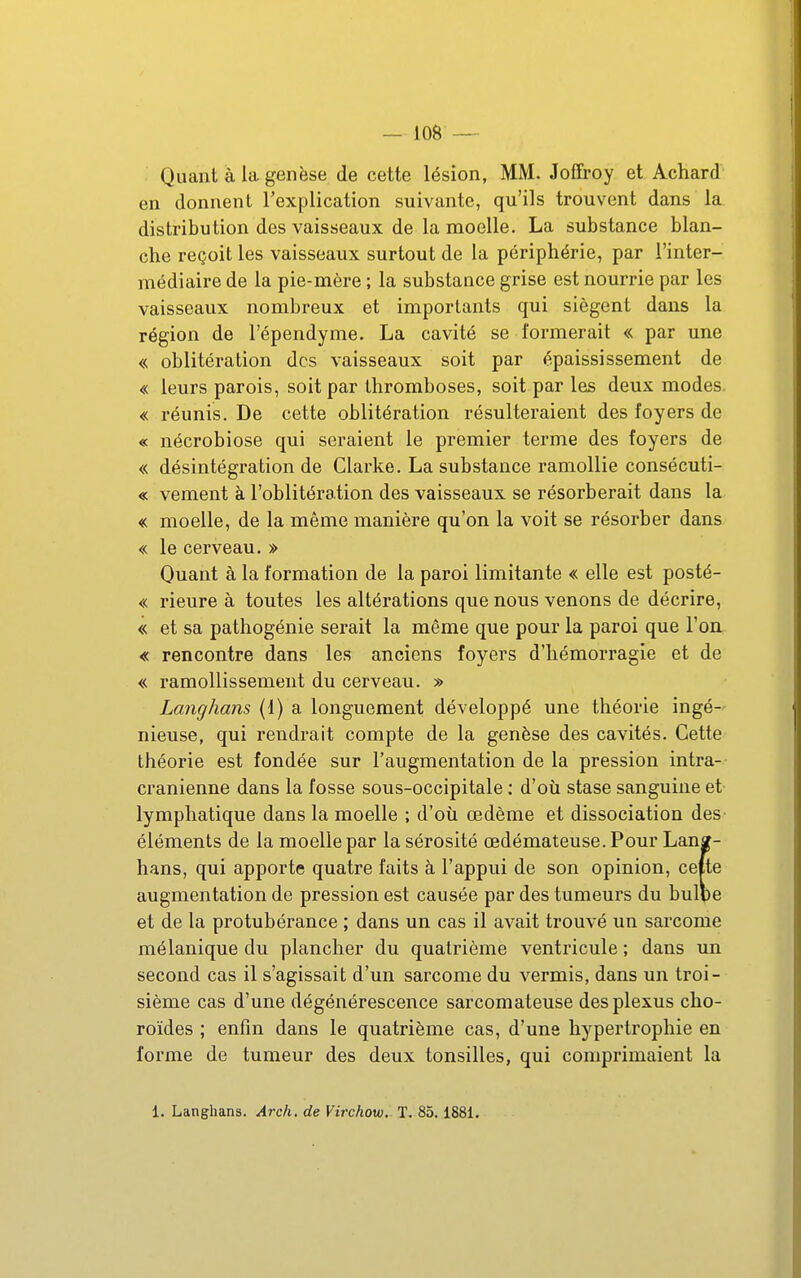 Quant à la genèse de cette lésion, MM. Joffroy et Achard en donnent l'explication suivante, qu'ils trouvent dans la distribution des vaisseaux de la moelle. La substance blan- che reçoit les vaisseaux surtout de la périphérie, par l'inter- médiaire de la pie-mère ; la substance grise est nourrie par les vaisseaux nombreux et importants qui siègent dans la région de l'épendyme. La cavité se formerait « par une « oblitération des vaisseaux soit par épaississement de « leurs parois, soit par thromboses, soit par les deux modes. « réunis. De cette oblitération résulteraient des foyers de « nécrobiose qui seraient le premier terme des foyers de « désintégration de Clarke. La substance ramollie consécuti- « vement à l'oblitération des vaisseaux se résorberait dans la « moelle, de la même manière qu'on la voit se résorber dans « le cerveau. » Quant à la formation de la paroi limitante « elle est posté- « rieure à toutes les altérations que nous venons de décrire, « et sa pathogénie serait la même que pour la paroi que l'on « rencontre dans les anciens foyers d'hémorragie et de « ramollissement du cerveau. » Langhans (1) a longuement développé une théorie ingé- nieuse, qui rendrait compte de la genèse des cavités. Cette théorie est fondée sur l'augmentation de la pression intra- cranienne dans la fosse sous-occipitale ; d'où stase sanguine et lymphatique dans la moelle ; d'où œdème et dissociation des éléments de la moelle par la sérosité œdémateuse. Pour Lanï- hans, qui apporte quatre faits à l'appui de son opinion, celte augmentation de pression est causée par des tumeurs du bulbe et de la protubérance ; dans un cas il avait trouvé un sarcome mélanique du plancher du quatrième ventricule ; dans un second cas il s'agissait d'un sarcome du vermis, dans un troi- sième cas d'une dégénérescence sarcomateuse des plexus cho- roïdes ; enfin dans le quatrième cas, d'une hypertrophie en forme de tumeur des deux tonsilles, qui comprimaient la 1. Langhans. Arch, de Virchow.. T. 85.1881.