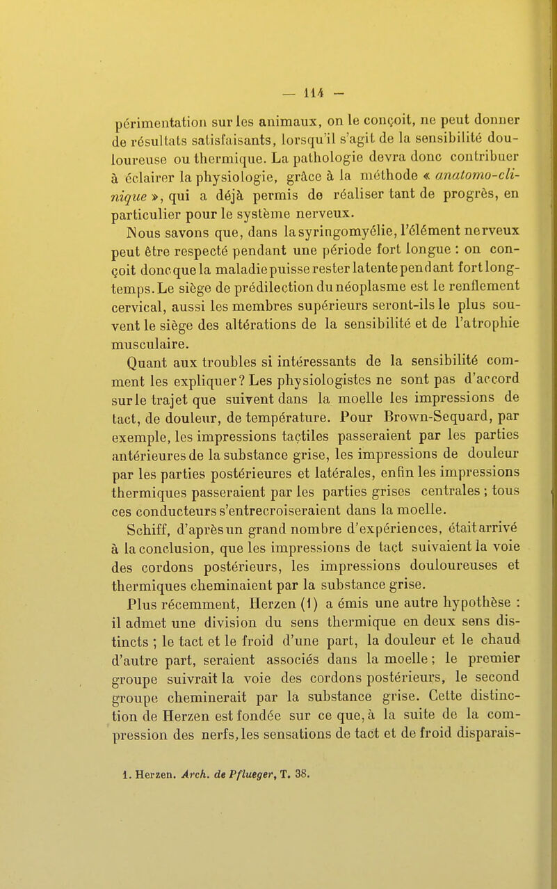 périmentation sur les animaux, on le conçoit, ne peut donner de résultats satisfaisants, lorsqu'il s'agit de la sensibilité dou- loureuse ou thermique. La pathologie devra donc contribuer à éclairer la physiologie, grâce à la méthode « anatomo-cli- nigue^,qui a déjà permis de réaliser tant de progrès, en particulier pour le système nerveux. Nous savons que, dans lasyringomyélie, l'élément nerveux peut être respecté pendant une période fort longue : on con- çoit doncquela maladie puisse rester latente pendant fortlong- temps.Le siège de prédilection du néoplasme est le renflement cervical, aussi les membres supérieurs seront-ils le plus sou- vent le siège des altérations de la sensibilité et de l'atrophie musculaire. Quant aux troubles si intéressants de la sensibilité com- ment les expliquer? Les physiologistes ne sont pas d'accord sur le trajet que suivent dans la moelle les impressions de tact, de douleur, de température. Pour Brown-Sequard, par exemple, les impressions tactiles passeraient par les parties antérieures de la substance grise, les impressions de douleur par les parties postérieures et latérales, enfin les impressions thermiques passeraient par les parties grises centrales ; tous ces conducteurs s'entrecroiseraient dans la moelle. Schiff, d'aprèsun grand nombre d'expériences, étaitarrivé à la conclusion, que les impressions de tact suivaient la voie des cordons postérieurs, les impressions douloureuses et thermiques cheminaient par la substance grise. Plus récemment, Ilerzen (i) a émis une autre hypothèse : il admet une division du sens thermique en deux sens dis- tincts ; le tact et le froid d'une part, la douleur et le chaud d'autre part, seraient associés dans la moelle ; le premier groupe suivrait la voie des cordons postérieurs, le second groupe cheminerait par la substance grise. Cette distinc- tion de Herzen est fondée sur ce que, à la suite de la com- pression des nerfs, les sensations de tact et de froid disparais- 1. Herzen. Arch. de Pflueger, T. 38.