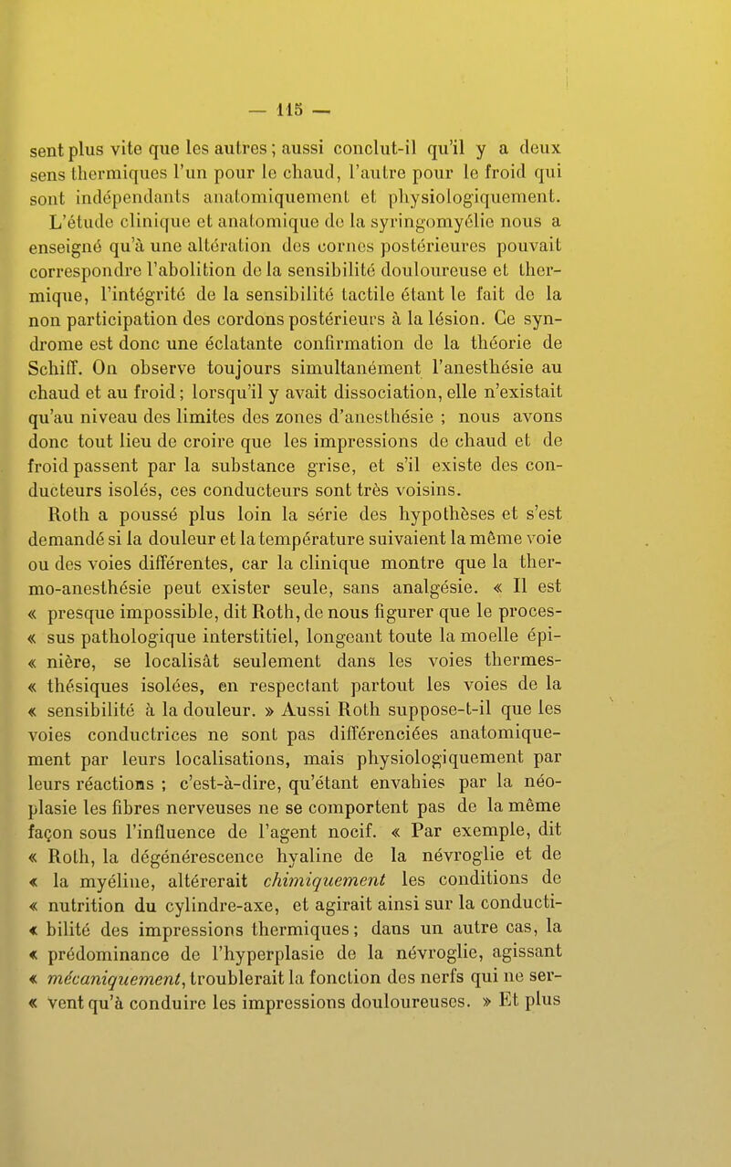 — 115 — sent plus vite que les autres ; aussi conclut-il qu'il y a deux sens thermiques l'un pour le chaud, l'autre pour le froid qui sont indépendants anatomiquemenL et physiologiquement. L'étude clinique et anatomique do la syringomyélio nous a enseigné qu'à une altération des cornes postérieures pouvait correspondre l'abolition de la sensibilité douloureuse et ther- mique, l'intégrité de la sensibilité tactile étant le fait de la non participation des cordons postérieurs à la lésion. Ce syn- drome est donc une éclatante confirmation de la théorie de Scliiff. On observe toujours simultanément l'anestbésie au chaud et au froid; lorsqu'il y avait dissociation, elle n'existait qu'au niveau des limites des zones d'anesthésie ; nous avons donc tout lieu de croire que les impressions de chaud et de froid passent par la substance grise, et s'il existe des con- ducteurs isolés, ces conducteurs sont très voisins. Roth a poussé plus loin la série des hypothèses et s'est demandé si la douleur et la température suivaient la même voie ou des voies différentes, car la clinique montre que la ther- mo-anesthésie peut exister seule, sans analgésie. « Il est « presque impossible, dit Roth, de nous figurer que le proces- « sus pathologique interstitiel, longeant toute la moelle épi- « nière, se localisât seulement dans les voies thermes- « thésiques isolées, en respectant partout les voies de la « sensibilité à la douleur. » Aussi Roth suppose-t-il que les voies conductrices ne sont pas différenciées anatomique- ment par leurs localisations, mais physiologiquement par leurs réactions ; c'est-à-dire, qu'étant envahies par la néo- plasie les fibres nerveuses ne se comportent pas de la même façon sous l'influence de l'agent nocif. « Par exemple, dit « Roth, la dégénérescence hyaline de la névroglie et de « la myéline, altérerait chimiquement les conditions de « nutrition du cylindre-axe, et agirait ainsi sur la conducti- < bilité des impressions thermiques; dans un autre cas, la « prédominance de l'hyperplasie de la névroglie, agissant « mécaniquement, troublerait la fonction des nerfs qui ne ser- « Vent qu'à conduire les impressions douloureuses. » Et plus