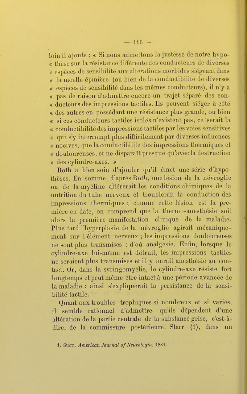 loin il ajoute : « Si nous admettons la justesse de notre hypo- « thèse sur la résistance différente des conducteurs de diverses « espèces de sensibilité aux altérations morbides siégeantdans « la moelle épinière (ou bien de la conductibilité de diverses « espèces de sensibilité dans les mêmes conducteurs), il n'y a « pas de raison d'admettre encore un trajet séparé des con- « ducteurs des impressions tactiles. Ils peuvent siéger à côté « des autres en possédant une résistance plus grande, ou bien « si ces conducteurs tactiles isolés n'existent pas, ce serait la « conductibilité des impressions tactiles par lesA'oies sensitives « qui s'y interrompt plus difficilement par diverses influences « nocives, que la conductibilité des impressions thermiques et « douloureuses, et ne disparait presque qu'avec la destruction « des cylindre-axes. » Roth a bien soin d'ajouter qu'il émet une série d'hypo- thèses. En somme, d'après Roth, une lésion de la névroglie ou de la myéline altérerait les conditions chimiques de la nutrition du tube nerveux et troublerait la conduction des impressions thermiques ; comme cette lésion est la pre- mière en date, on comprend que la thermo-anesthésie soit alors la première manifestation clinique de la maladie. Plus tard l'hyperplasie de la névroglie agirait mécanique- ment sur l'élément nerveux ; les impressions douloureuses ne sont plus transmises : d'où analgésie. Enfin, lorsque le cylindre-axe lui-même est détruit, les impressions tactiles ne seraient plus transmises et il y aurait anesthésie au con- tact. Or, dans la syringomyélie, le cylindre-axe résiste fort longtemps et peut même être intact à une période avancée de la maladie : ainsi s'expliquerait la persistance de la sensi- bilité tactile. Quant aux troubles trophiques si nombreux et si variés, il semble rationnel d'admettre qu'ils dépendent d'une altération de la partie centrale de la substance grise, c'est-à- dire, de la commissure postérieure. Starr (1), dans un 1. starr. American Journal of Neurologia. 1884.