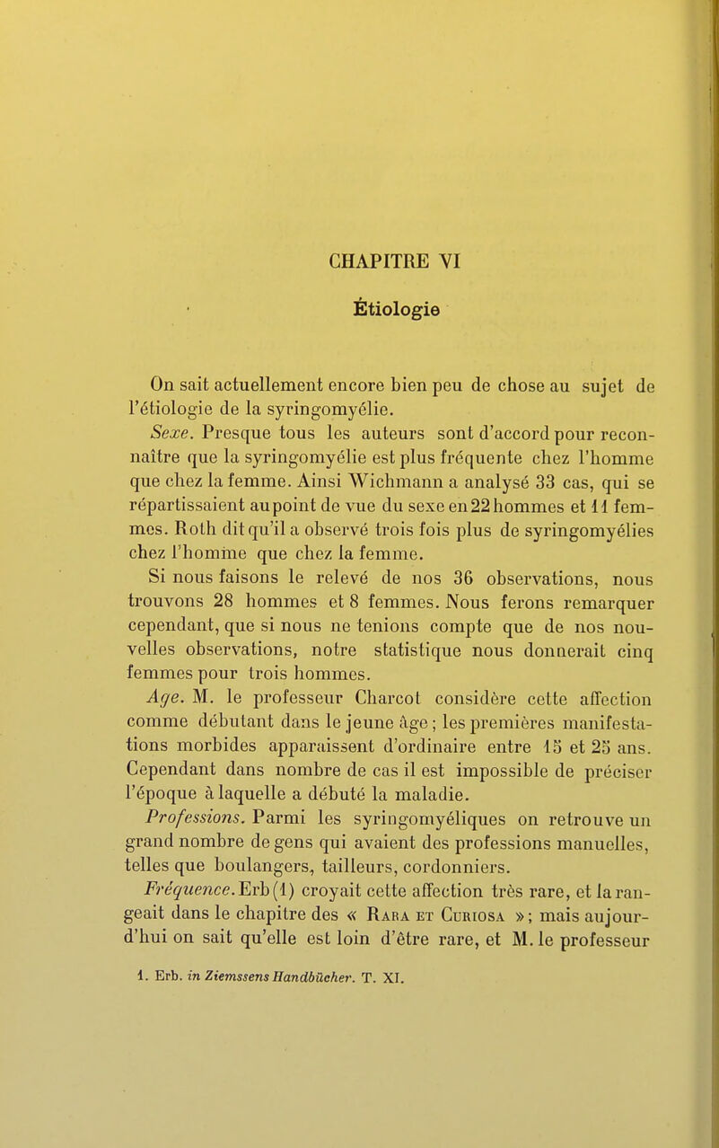 Étiologie On sait actuellement encore bien peu de chose au sujet de l'étiologie de la syringomyélie. Sexe. Presque tous les auteurs sont d'accord pour recon- naître que la syringomyélie est plus fréquente chez l'homme que chez la femme. Ainsi Wichmann a analysé 33 cas, qui se répartissaient au point de vue du sexe en 22 hommes et 11 fem- mes. Roth dit qu'il a observé trois fois plus de syringomyélies chez rhomine que chez la femme. Si nous faisons le relevé de nos 36 observations, nous trouvons 28 hommes et 8 femmes. Nous ferons remarquer cependant, que si nous ne tenions compte que de nos nou- velles observations, notre statistique nous donnerait cinq femmes pour trois hommes. Age. M. le professeur Charcot considère cette affection comme débutant dans le jeune âge ; les premières manifesta- tions morbides apparaissent d'ordinaire entre IS et 25 ans. Cependant dans nombre de cas il est impossible de préciser l'époque à laquelle a débuté la maladie. Professions. Parmi les syringomyéliques on retrouve un grand nombre de gens qui avaient des professions manuelles, telles que boulangers, tailleurs, cordonniers. Fréquence. ^vh{i) croyait cette affection très rare, et la ran- geait dans le chapitre des « Rara et Curiosa »; mais aujour- d'hui on sait qu'elle est loin d'être rare, et M. le professeur