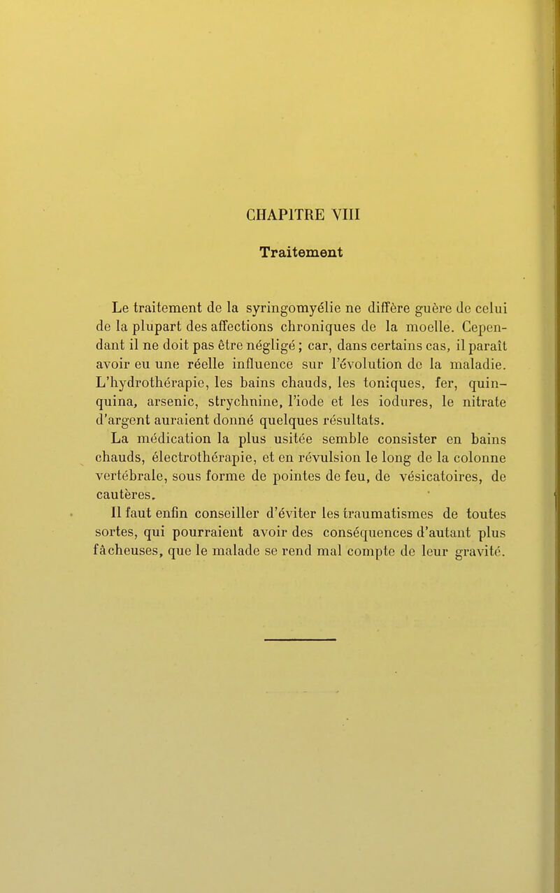 Traitement Le traitement de la syringomyélie ne diffère guère de celui de la plupart des affections chroniques de la moelle. Cepen- dant il ne doit pas être négligé ; car, dans certains cas, il paraît avoir eu une réelle influence sur l'évolution de la maladie. L'hydrothérapie, les bains chauds, les toniques, fer, quin- quina, arsenic, strychnine, l'iode et les iodures, le nitrate d'argent auraient donné quelques résultats. La médication la plus usitée semble consister en bains chauds, électrothérapie, et en révulsion le long de la colonne vertébrale, sous forme de pointes de feu, de vésicatoires, de cautères. Il faut enfin conseiller d'éviter les traumatismes de toutes sortes, qui pourraient avoir des conséquences d'autant plus fâcheuses, que le malade se rend mal compte de leur gravité.