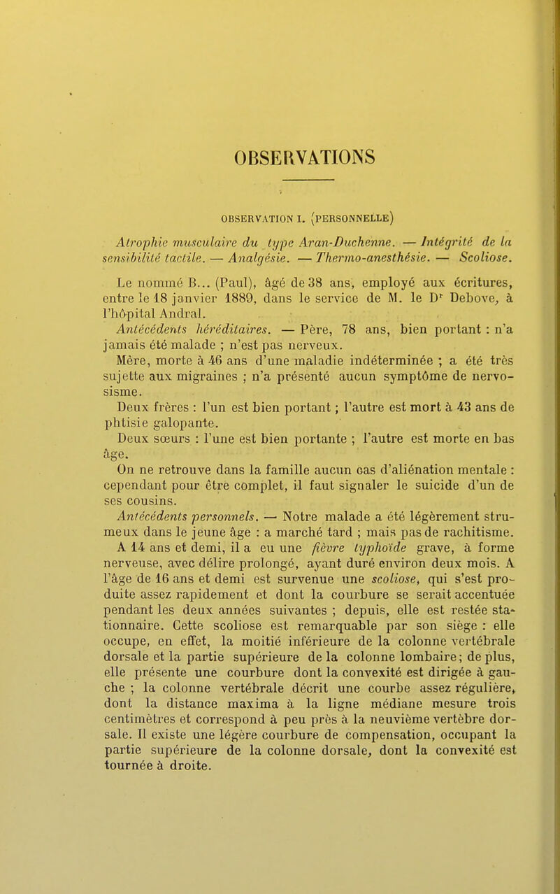 OBSERVATIONS OBSERVATION I. (PERSONNELLE) Atrophie musculaire du type Aran-Duchenne. — Intégrité de la sensibilité tactile. — Analgésie. — Thermo-anesthésie. — Scoliose. Le nommé B... (Paul), âgé de 38 ans, employé aux écritures, entre le 18 janvier 1889, dans le service de M. le D' Debove^ à l'hô^pital Andral. Antécédents héréditaires. — Père, 78 ans, bien portant : n'a jamais été malade ; n'est pas nerveux. Mère, morte à 46 ans d'une maladie indéterminée ; a été très sujette aux migraines ; n'a présenté aucun symptôme de nervo- sisme. Deux frères : l'un est bien portant ; l'autre est mort à 43 ans de phtisie galopante. Deux sœurs : l'une est bien portante ; l'autre est morte en bas âge. On ne retrouve dans la famille aucun cas d'aliénation mentale : cependant pour être complet, il faut signaler le suicide d'un de ses cousins. Antécédents personnels, — Notre malade a été légèrement stru- meux dans le jeune âge : a marché tard ; mais pas de rachitisme. A 14 ans et demi, il a eu une fièvre typhoïde grave, à forme nerveuse, avec délire prolongé, ayant duré environ deux mois. A l'âge de 16 ans et demi est survenue une scoliose^ qui s'est pro- duite assez rapidement et dont la courbure se serait accentuée pendant les deux années suivantes ; depuis, elle est restée sta- tionnaire. Cette scoliose est remarquable par son siège : elle occupe, en effet, la moitié inférieure de la colonne vertébrale dorsale et la partie supérieure delà colonne lombaire; déplus, elle présente une courbure dont la convexité est dirigée à gau- che ; la colonne vertébrale décrit une courbe assez régulière, dont la distance maxima à la ligne médiane mesure trois centimètres et correspond à peu près à la neuvième vertèbre dor- sale. Il existe une légère courbure de compensation, occupant la partie supérieure de la colonne dorsale, dont la convexité est tournée à droite.