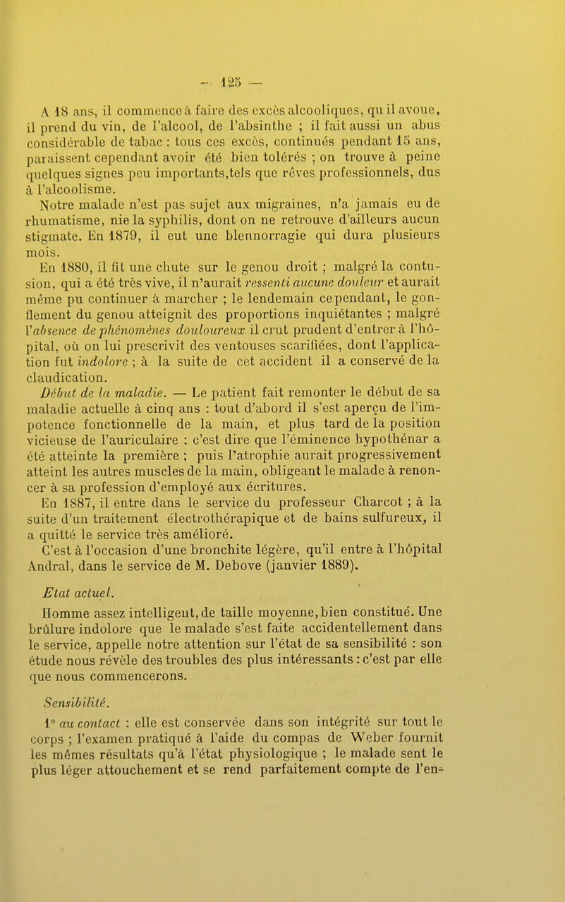 12S — A 18 ans., il commcncoiX faire des excès alcooliques, qu il avoue, il prend du vin, de l'alcool, de l'absinthe ; il fait aussi un abus considérable de tabac : tous ces excès, continués pendant 15 ans, paraissent cependant avoir été bien tolérés ; on trouve à peine quelques signes peu importants,tels que rêves professionnels, dus à l'alcoolisme. Notre malade n'est pas sujet aux migTaines, n'a jamais eu de rhumatisme, nie la syphilis, dont on ne retrouve d'ailleurs aucun stigmate. En 1879, il eut une blennorragie qui dura plusieurs mois. En 1880, il fit une chute sur le genou droit ; malgré la contu- sion, qui a été très vive, il n'aurait ressenti aucune douleur et aurait même pu continuer à marcher ; le lendemain cependant, le gon- tlement du genou atteignit des proportions inquiétantes ; malgré Vabsence de phénomènes douloureux il crut prudent d'entrer à l'hô- pital, où on lui prescrivit des ventouses scarifiées, dont l'applica- tion fut indolore ; à la suite de cet accident il a conservé de la claudication. Début de la maladie. — Le patient fait remonter le début de sa maladie actuelle à cinq ans : tout d'abord il s'est aperçu de l'im- potence fonctionnelle de la main, et plus tard de la position vicieuse de l'auriculaire : c'est dire que l'éminence hypothénar a été atteinte la première ; puis l'atrophie aurait progressivement atteint les autres muscles de la main, obligeant le malade à renon- cer à sa profession d'employé aux écritures. En 1887, il entre dans le service du professeur Charcot ; à la suite d'un traitement électrothérapique et de bains sulfureux, il a quitté le service très amélioré. C'est à l'occasion d'une bronchite légère, qu'il entre à l'hôpital Andral, dans le service de M. Debove (janvier 1889). Etat actuel. Homme assez intelligent, de taille moyenne,bien constitué. Une brûlure indolore que le malade s'est faite accidentellement dans le service, appelle notre attention sur l'état de sa sensibilité : son étude nous révèle des troubles des plus intéressants : c'est par elle que nous commencerons. Sensibilité. 1° au contact : elle est conservée dans son intégrité sur tout le corps ; l'examen pratiqué à l'aide du compas de Weber fournit les mêmes résultats qu'à l'état physiologique ; le malade sent le plus léger attouchement et se rend parfaitement compte de l'en-