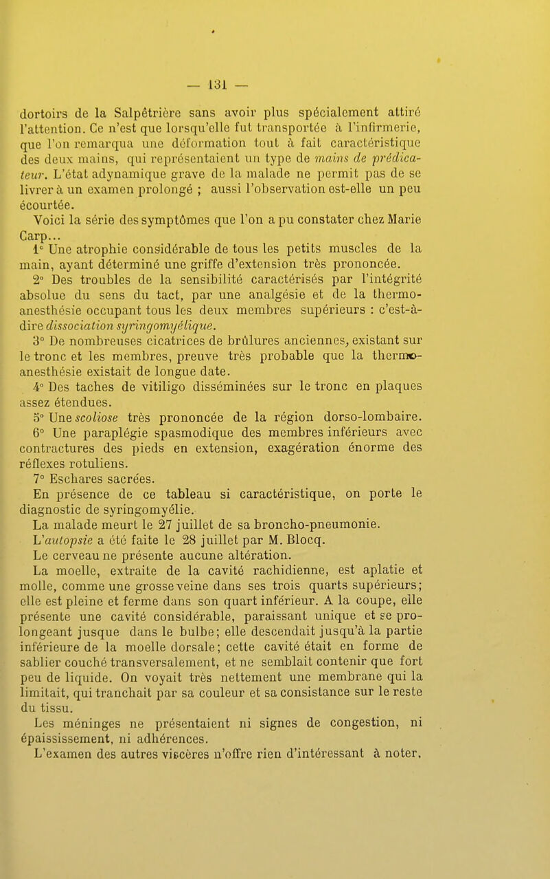 dortoirs de la Salpêtrière sans avoir plus spécialement attiré l'attention. Ce n'est que lorsqu'elle fut transportée h l'infirmerie, que l'on remarqua une dél'ormation tout à fait caractéristique des deux mains, qui représentaient un type de mains de prédica- teur. L'état adynamique grave de la malade ne permit pas de se livrera un examen prolongé ; aussi l'observation est-elle un peu écourtée. Voici la série des symptômes que l'on a pu constater chez Marie Carp... 1 Une atrophie considérable de tous les petits muscles de la main, ayant déterminé une griffe d'extension très prononcée. 2° Des troubles de la sensibilité caractérisés par l'intégrité absolue du sens du tact, par une analgésie et de la thermo- anesthésie occupant tous les deux membres supérieurs : c'est-à- dire dissociation syringomyclique. 3° De nombreuses cicatrices de brûlures anciennes^ existant sur le tronc et les membres, preuve très probable que la thermo- ^ anesthésie existait de longue date. -4° Des taches de vitiligo disséminées sur le tronc en plaques assez étendues. VinQ scoliose très prononcée de la région dorso-lombaire. 6° Une paraplégie spasmodique des membres inférieurs avec contractures des pieds en extension, exagération énorme des réflexes rotuliens. 1° Eschares sacrées. En présence de ce tableau si caractéristique, on porte le diagnostic de syringomyélie. La malade meurt le 27 juillet de sa broncho-pneumonie. L'autopsie a été faite le 28 juillet par M. Blocq. Le cerveau ne présente aucune altération. La moelle, extraite de la cavité rachidienne, est aplatie et molle, comme une grosse veine dans ses trois quarts supérieurs; elle est pleine et ferme dans son quart inférieur. A la coupe, elle présente une cavité considérable, paraissant unique et se pro- longeant jusque dans le bulbe; elle descendait jusqu'à la partie inférieure de la moelle dorsale ; cette cavité était en forme de sablier couché transversalement, et ne semblait contenir que fort peu de liquide. On voyait très nettement une membrane qui la limitait, qui tranchait par sa couleur et sa consistance sur le reste du tissu. Les méninges ne présentaient ni signes de congestion, ni épaississement, ni adhérences. L'examen des autres viecères n'olTre rien d'intéressant à noter.