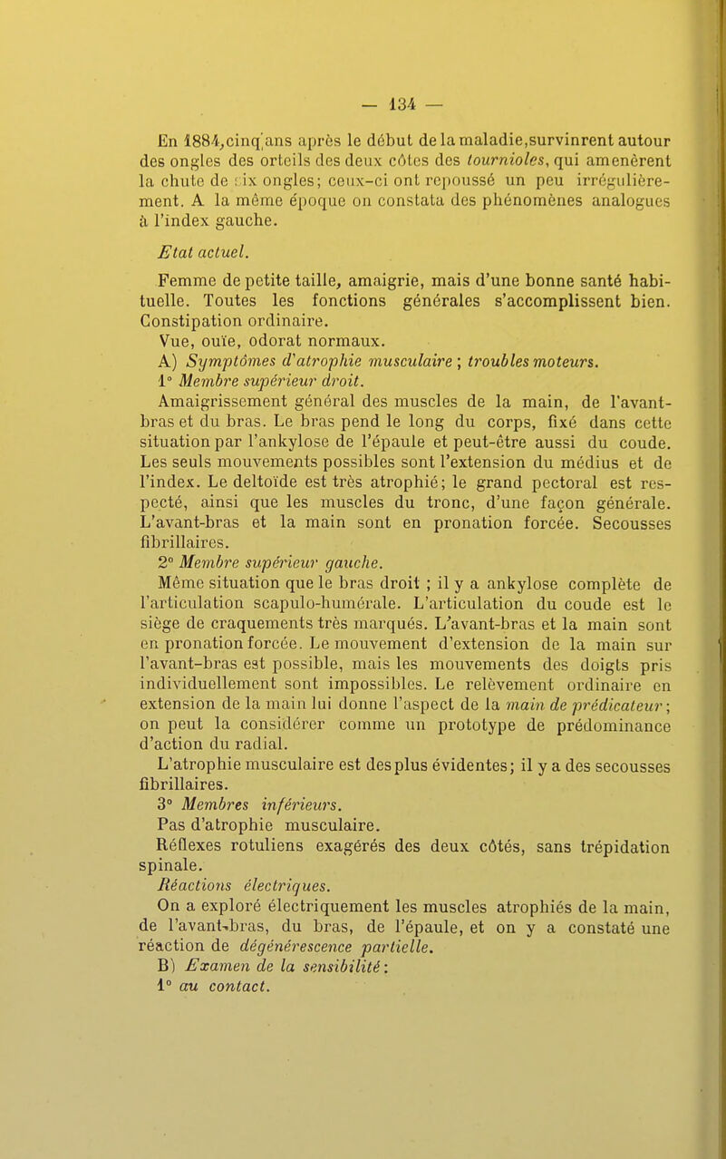 En 1884^cinq'ans après le début de la maladie,survinrent autour des ongles des orteils des deux côtes des lournioles, qui amenèrent la chute de dx ongles; ceux-ci ont repoussé un peu irrégulière- ment. A la même e'poque on constata des phénomènes analogues à l'index gauche. JEtat actuel. Femme de petite taille, amaigrie, mais d'une bonne santé habi- tuelle. Toutes les fonctions générales s'accomplissent bien. Constipation ordinaire. Vue, ouïe, odorat normaux. A) Symptômes d'atrophie musculaire ; troubles moteurs. 1° Membre supérieur droit. Amaigrissement général des muscles de la main, de l'avant- bras et du bras. Le bras pend le long du corps, fixé dans cette situation par l'ankylose de l'épaule et peut-être aussi du coude. Les seuls mouvements possibles sont l'extension du médius et de l'index. Le deltoïde est très atrophié; le grand pectoral est res- pecté, ainsi que les muscles du tronc, d'une façon générale. L'avant-bras et la main sont en pronation forcée. Secousses fibrillaires. 2° Membre supérieur gauche. Même situation que le bras droit ; il y a ankylose complète de l'articulation scapulo-humérale. L'articulation du coude est le siège de craquements très marqués. L'avant-bras et la main sont en pronation forcée. Le mouvement d'extension de la main sur l'avant-bras est possible, mais les mouvements des doigts pris individuellement sont impossibles. Le relèvement ordinaire en extension de la main lui donne l'aspect de la main de prédicateur ; on peut la considérer comme un prototype de prédominance d'action du radial. L'atrophie musculaire est des plus évidentes; il y a des secousses fibrillaires. 3° Membres inférieurs. Pas d'atrophie musculaire. Réflexes rotuliens exagérés des deux côtés, sans trépidation spinale. Réactions électriques. On a exploré électriquement les muscles atrophiés de la main, de l'avant-bras, du bras, de l'épaule, et on y a constaté une réaction de dégénérescence partielle. B) Examen de la sensibilité : 1° au contact. I