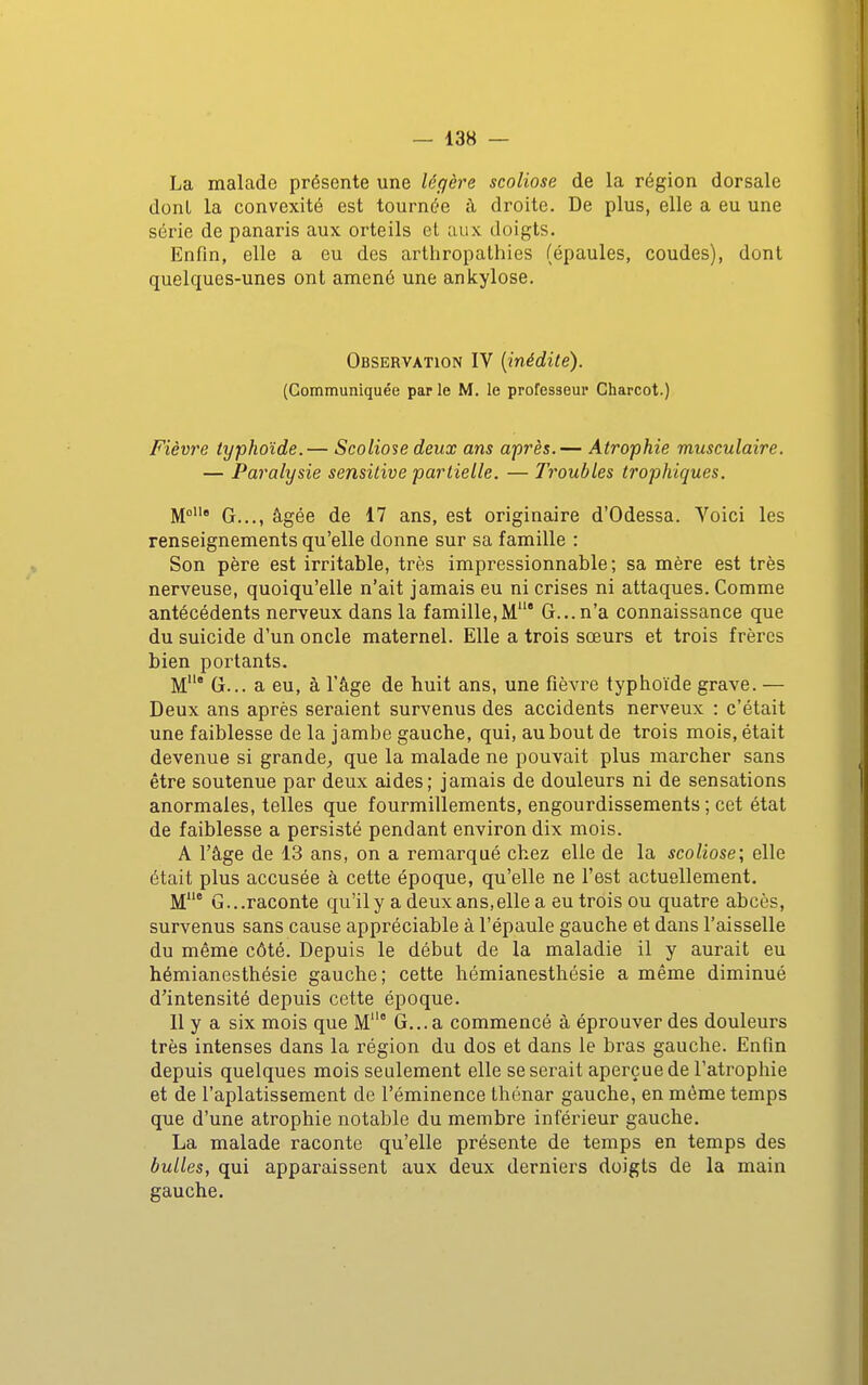 La malade présente une légère scoliose de la région dorsale donl la convexité est tournée à droite. De plus, elle a eu une série de panaris aux orteils et aux doigts. Enfin, elle a eu des arthropalhies (épaules, coudes), dont quelques-unes ont amené une ankylose. Observation IV {inédite). (Communiquée par le M. le professeur Charcot.) Fièvre typhoïde.— Scoliose deux ans après.— Atrophie musculaire. — Paralysie sensitive partielle. — Troubles trophiques, M G..., âgée de 17 ans, est originaire d'Odessa. Voici les renseignements qu'elle donne sur sa famille : Son père est irritable, très impressionnable; sa mère est très nerveuse, quoiqu'elle n'ait jamais eu ni crises ni attaques. Comme antécédents nerveux dans la famille,M' G... n'a connaissance que du suicide d'un oncle maternel. Elle a trois sœurs et trois frères bien portants. M* G... a eu, à l'âge de huit ans, une fièvre typhoïde grave. — Deux ans après seraient survenus des accidents nerveux : c'était une faiblesse de la jambe gauche, qui, au bout de trois mois, était devenue si grande^ que la malade ne pouvait plus marcher sans être soutenue par deux aides; jamais de douleurs ni de sensations anormales, telles que fourmillements, engourdissements; cet état de faiblesse a persisté pendant environ dix mois. A l'âge de 13 ans, on a remarqué chez elle de la scoliose; elle était plus accusée à cette époque, qu'elle ne l'est actuellement. M* G...raconte qu'ily a deux ans,elle a eu trois ou quatre abcès, survenus sans cause appréciable à l'épaule gauche et dans l'aisselle du même côté. Depuis le début de la maladie il y aurait eu hémianesthésie gauche; cette hémianesthésie a même diminué d'intensité depuis cette époque. Il y a six mois que M° G...a commencé à éprouver des douleurs très intenses dans la région du dos et dans le bras gauche. Enfin depuis quelques mois seulement elle se serait aperçue de l'atrophie et de l'aplatissement de l'éminence thénar gauche, en même temps que d'une atrophie notable du membre inférieur gauche. La malade raconte qu'elle présente de temps en temps des bulles, qui apparaissent aux deux derniers doigts de la main gauche.