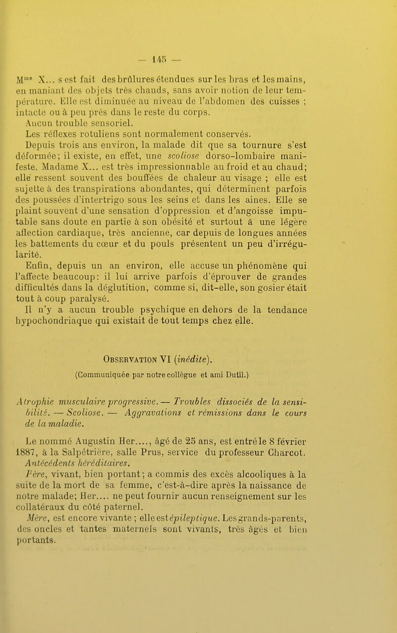 - 1/15 — M* X... sest fait des brûlures étendues sur les bras et lesmains, eu maniant des objets très chauds, sans avoir notion de leur tem- pérature. Elle est diminuée au niveau de l'abdomen des cuisses ; intacte ou à peu près dans le reste du corps. Aucun trouble sensoriel. Les réflexes rotuliens sont normalement conservés. Depuis trois ans environ, la malade dit que sa tournure s'est déformée; il existe, en effet, une scoliose dorso-lombaire mani- feste. Madame X... est très impressionnable au froid et au chaud; elle ressent souvent des bouflëes de chaleur au visage ; elle est sujette à des transpirations abondantes, qui déterminent parfois des poussées d'intertrigo sous les seins et dans les aines. Elle se plaint souvent d'une sensation d'oppression et d'angoisse impu- table sans doute en partie à son obésité et surtout à une légère afiection cardiaque, très ancienne, car depuis de longues années les battements du cœur et du pouls présentent un peu d'irrégu- larité. Enfin, depuis un an environ, elle accuse un phénomène qui l'affecte beaucoup: il lui arrive parfois d'éprouver de grandes difficultés dans la déglutition, comme si, dit-elle, son gosier était tout à coup paralysé. Il n'y a aucun trouble psychique en dehors de la tendance hypochondriaque qui existait de tout temps chez elle. Observation VI (inédite). (Communiquée par notre collègue et ami Dutil.) Atrophie musculaire progressive.— Troubles dissociés de la sensi- ôiiilé.—Scoliose.-— Aggravations et rémissions dans le cours de la maladie. Le nommé Augustin Her...., âgé de 2S ans, est entré le 8 février 1887, à la Salpêtrière, salle Prus, service du professeur Gharcot^ Antécédents héréditaires. l'ère, vivant, bien portant ; a commis des excès alcooliques à la suite de la mort de sa femme, c'est-à-dire après la naissance de notre malade; Her.... ne peut fournir aucun renseignement sur les collatéraux du côté paternel. Mère, est encore vivante ; elle est e/ji^epriçiic. Les grands-parents, des oncles et tantes maternels sont vivants, très âgés et bien portants.