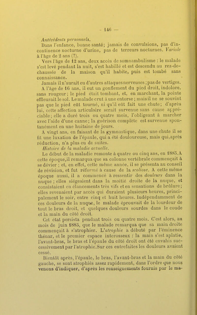 - 14G — Antécédents personnels. Dans l'enfance, bonne santé; jamais de convulsions, pas d'in- continence nocturne d'urine, pas de terreurs nocturnes. Variole à l'âge de2ans(?). Vers l'âge de 12 ans, deux accès de somnambulisme : le malade s'est levé pendant la nuit, s'est habillé et est descendu au rez-de- chaussée de la maison qu'il habite, puis est tombé sans connaissance. Jamais il n'aurait eu d'autres attaques nerveuses ; pas de vertiges. A l'âge de 16 ans, il eut un gonflement du pied droit, indolore, sans rougeur ; le pied était tombant, et, en marchant, la pointe effleurait le sol. Le malade crut à une entorse ; mais il ne se souvint pas que le pied eût tourné, ni qu'il eût fait une chute; d'après lui, cette affection articulaire serait survenue sans cause appré- ciable; elle a duré trois ou quatre mois, l'obligeant à marcher avec l'aide d'une canne; la guérison complète est survenue spon- tanément en une huitaine de jours. A vingt ans, en faisant de la gymnastique,, dans une chute il se fît une luxation de l'épaule, qui a été douloureuse, mais qui,après réduction, n'a plus eu de suites. Histoire de la maladie actuelle. Le début de la maladie remonte à quatre ou cinq ans, en I8S0.A cette époque;,il remarqua que sa colonne vertébrale commençait à se dévier ; et, en effet, cette môme année, il se présenta au conseil de révision, et fut réformé à cause de la scoliose. A cette même époque aussi, il a commencé à ressentir des douleurs dans la nuque ; elles siégeaient dans la moitié droite de la nuque, et consistaient en élancements très vifs et en sensations de brûlure ; elles revenaient par accès qui duraient plusieurs heures, princi- palement le soir, entre cinq et huit heures. Indépendamment de ces douleurs de la nuque, le malade éprouvait de la lourdeur de tout le bras droit, et quelques douleurs sourdes dans le coude et la main du côté droit. Cet état persista pendant trois ou quatre mois. C'est alors, au mois de juin I880, que le malade remarqua que sa main droite commençait à s'atrophier. L'atrophie a débuté par l'éminence thénar, et le premier espace interosseux : la main s'est aplatie, l'avant-bras, le bras et l'épaule du côté droit ont été envahis suc- cessivement par l'atrophie.Sur ces entrefaites les douleurs avaient cessé. Bientôt après, l'épaule, le bras, l'avant-bras et la main du côté gauche, se sont atrophiés assez rapidement, dans l'ordre que nous venons d'indiquer, d'après les renseignements fournis par le ma-