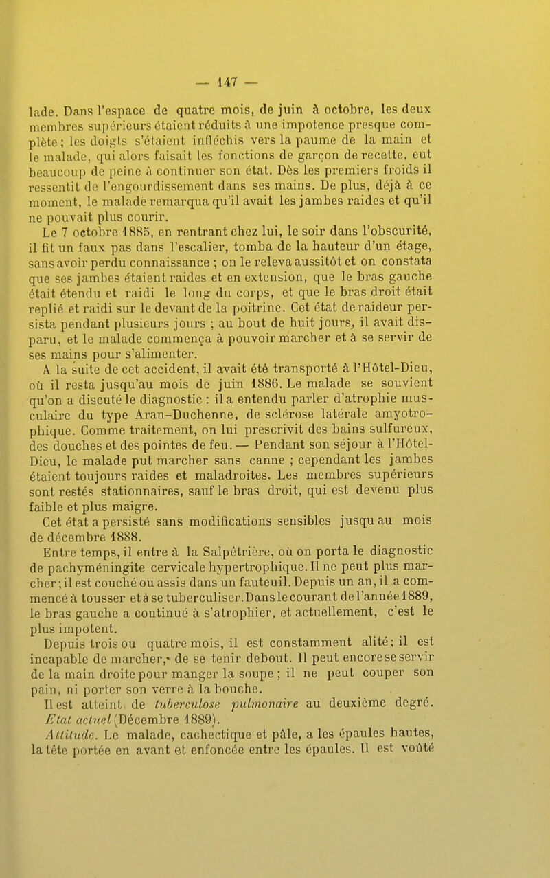 lade. Dans l'espace de quatre mois, de juin à octobre, les deux membres supérieurs étaient réduits à une impotence presque com- plète ; les doigls s'étaient infléchis vers la paume de la main et le malade, qui alors faisait les fonctions de garçon de recette, eut beaucoup de peine à continuer son état. Dès les premiers froids il ressentit de l'engourdissement dans ses mains. De plus, déjà à ce moment, le malade remarqua qu'il avait les jambes raides et qu'il ne pouvait plus courir. Le 7 octobre 188S, en rentrant chez lui, le soir dans l'obscurité, il fît un faux pas dans l'escalier, tomba de la hauteur d'un étage, sansavoir perdu connaissance ; on le releva aussitôt et on constata que ses jambes étaient raides et en extension, que le bras gauche était étendu et raidi le long du corps, et que le bras droit était replié et raidi sur le devant de la poitrine. Cet état de raideur per- sista pendant plusieurs jours ; au bout de huit jours^ il avait dis- paru, et le malade commença à pouvoir marcher et à se servir de ses mains pour s'alimenter. A la suite de cet accident, il avait été transporté à l'Hôtel-Dieu, où il resta jusqu'au mois de juin 1886. Le malade se souvient qu'on a discuté le diagnostic : il a entendu parler d'atrophie mus - culaire du type Aran-Duchenne, de sclérose latérale amyotro- phique. Comme traitement, on lui prescrivit des bains sulfureux, des douches et des pointes de feu. — Pendant son séjour à l'Hôtel- Dieu, le malade put marcher sans canne ; cependant les jambes étaient toujours raides et maladroites. Les membres supérieurs sont restés stationnaires, sauf le bras droit, qui est devenu plus faible et plus maigre. Cet état a persisté sans modifications sensibles jusqu au mois de décembre 1888. Entre temps, il entre à la Salpêtrière, où on porta le diagnostic de pachyméningite cervicale hypertrophique.il ne peut plus mar- cher ; il est couché ou assis dans un fauteuil. Depuis un an, il a com- mencé à tousser etàsetuberculiser.Danslecourant del'annéelSSQ, le bras gauche a continué à s'atrophier, et actuellement, c'est le plus impotent. Depuis trois ou quatre mois, il est constamment alité; il est incapable de marcher,- de se tenir debout. Il peut encore se servir de la main droite pour manger la soupe ; il ne peut couper son pain, ni porter son verre à la bouche. Il est atteint de tuberculose pulmonaire au deuxième degré. Elal ac/?<e/(Décembre 1889). Attitude. Le malade, cachectique et pâle, a les épaules hautes, la tête portée en avant et enfoncée entre les épaules. Il est voiHé