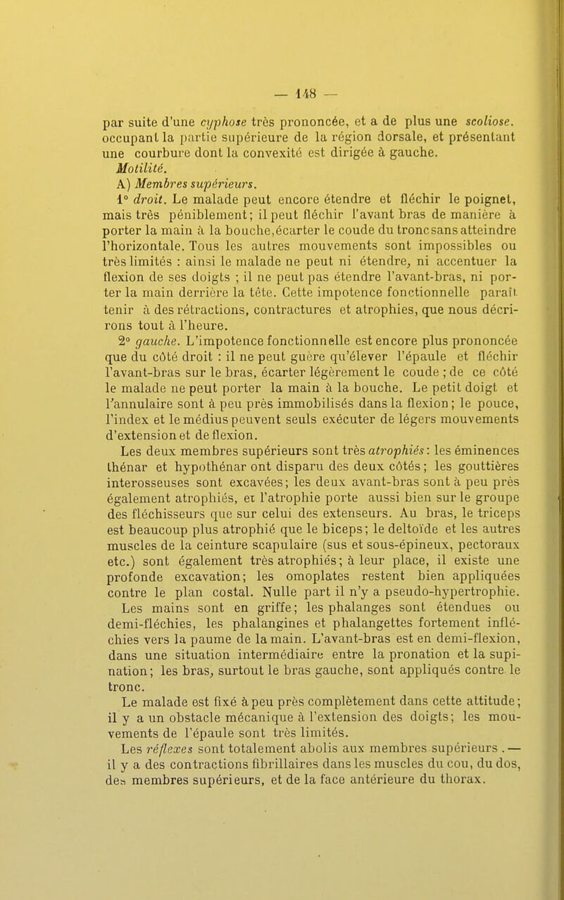 par suite d'une cyphose très prononcée, et a de plus une scoliose. occupant la partie supérieure de la région dorsale, et présentant une courbure dont la convexité est dirigée à gauche. Motilité. A) Membres supérieurs. 1° droit. Le naalade peut encore étendre et fléchir le poignet, mais très péniblement ; il peut fléchir l'avant bras de manière à porter la main à la bouche,écarter le coude du tronc sans atteindre l'horizontale. Tous les autres mouvements sont impossibles ou très limités : ainsi le malade ne peut ni étendre_, ni accentuer la flexion de ses doigts ; il ne peut pas étendre l'avant-bras, ni por- ter la main derrière la tête. Cette impotence fonctionnelle paraîi. tenir à des rétractions, contractures et atrophies, que nous décri- rons tout à l'heure. 2 gauche. L'impotence fonctionnelle est encore plus prononcée que du côté droit : il ne peut guère qu'élever l'épaule et fléchir l'avant-bras sur le bras, écarter légèrement le coude ; de ce côté le malade ne peut porter la main à la bouche. Le petit doigt et Tannulaire sont à peu près immobilisés dans la flexion ; le pouce, l'index et le médius peuvent seuls exécuter de légers mouvements d'extension et de flexion. Les deux membres supérieurs sont très, ati^ophiés : les éminences Ihénar et hypothénar ont disparu des deux côtés ; les gouttières interosseuses sont excavées; les deux avant-bras sont à peu près également atrophiés, ex l'atrophie porte aussi bien sur le groupe des fléchisseurs que sur celui des extenseurs. Au bras, le triceps est beaucoup plus atrophié que le biceps; le deltoïde et les autres muscles de la ceinture scapulaire (sus et sous-épineux, pectoraux etc.) sont également très atrophiés; à leur place, il existe une profonde excavation; les omoplates restent bien appliquées contre le plan costal. Nulle part il n'y a pseudo-hj^pertrophie. Les mains sont en griffe; les phalanges sont étendues ou demi-fléchies, les phalangines et phalangettes fortement inflé- chies vers la paume de la main. L'avant-bras est en demi-flexion, dans une situation intermédiaire entre la pronation et la supi- nation; les bras^ surtout le bras gauche, sont appliqués contre le tronc. Le malade est fixé à peu près complètement dans cette attitude; il y a un obstacle mécanique à l'extension des doigts; les mou- vements de l'épaule sont très limités. Les réflexes sont totalement abolis aux membres supérieurs .— il y a des contractions fîbrillaires dans les muscles du cou, du dos, des membres supérieurs, et de la face antérieure du thorax.