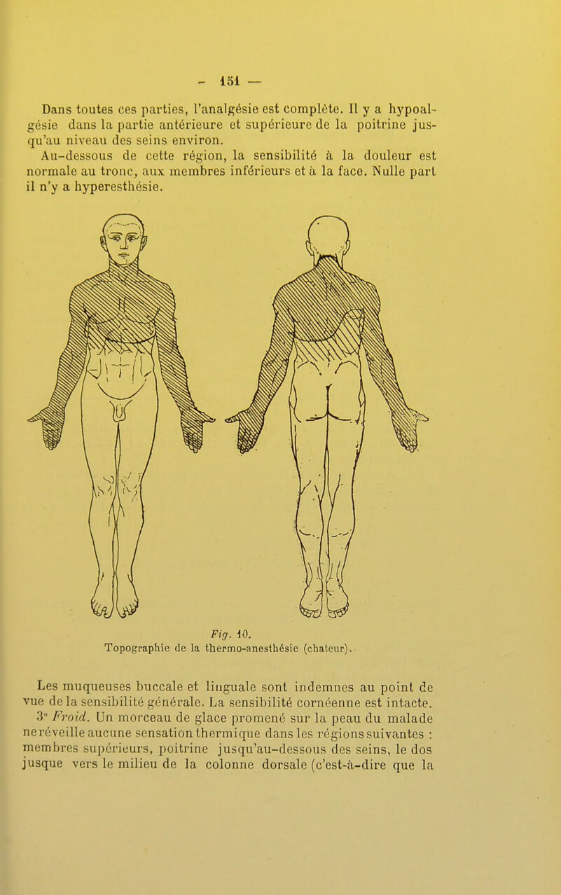 Dans toutes ces parties, l'analgésie est complète. Il y a hypoal- gésie dans la partie antérieure et supérieure de la poitrine jus- qu'au niveau des seins environ. Au-dessous de cette région, la sensibilité à la douleur est normale au tronc, aux membres inférieurs et à la face. Nulle pari il n'y a hyperesthésie. Fig. dO. Topographie de la thermo-anesthésie (chaleur). Les muqueuses buccale et linguale sont indemnes au point de vue delà sensibilité générale. La sensibilité cornéenne est intacte. 3 Froid. Un morceau de glace promené sur la peau du malade neréveille aucune sensation thermique dans les régions suivantes : membres supérieurs, poitrine jusqu'au-dessous des seins, le dos jusque vers le milieu de la colonne dorsale (c'est-à-dire que la