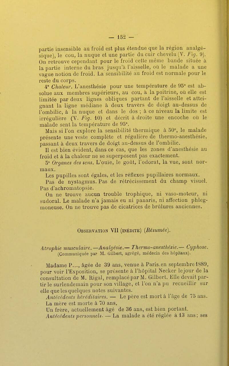 partie insensible au froid est plus étendue que la région analgé- sique), le cou, la nuque et une partie du cuir chevelu (V. Fig. 9). On retrouve cependant pour le froid cette même bande située à la partie interne du bras jusqu'à l'aisselle, où le malade a une vague notion de froid. La sensibilité au froid est normale pour le reste du corps. 4° Chaleur. L'anesthésie pour une température de 95° est ab- solue aux membres supérieurs, au cou, à la poitrine, où elle est limitée par deux lignes obliques partant de l'aisselle et attei- gnant la ligne médiane à deux travers de doigt au-dessus de l'ombilic, à la nuque et dans le dos ; à ce niveau la limite est irrégulière (Y- Fig. 10) et décrit à droite une encoche où le malade sent la température de 95°. Mais si l'on explore la sensibilité thermique à 50°, le malade présente une veste complète et régulière de thermo-anesthésie, passant à deux travers de doigt au-dessus de l'ombilic. Il est bien évident, dans ce cas, que les zones d'anesthésie au froid et à la chaleur ne se superposent pas exactement. 5° Organes des sens. L'ouïe, le goût, l'odorat, la vue, sont nor- maux. Les pupilles sont égales, et les réflexes pupillaires normaux. Pas de nystagmus. Pas de rétrécissement du champ visuel. Pas d'achromatopsie. On ne trouve aucun trouble trophique, ni vaso-moteur, ni sudoral. Le malade n'a jamais eu ni panaris, ni aff'ection phleg- moneuse. On ne trouve pas de cicatrices de brûlures anciennes. Observation VII (inédite) {Résumée). Atrophie musculaire.—Analgésie.— Thermo-anesthésie.— Cyphose. (Commuaiquée par M. Gilbert, agrégé, médecin des hôpitaux). Madame P..., âgée de 39 ans, venue à Paris.en septembre 1889, pour voir l'Exposition, se présente à l'hôpital Necker lejour de la consultation de M. Rigal, remplacé par M. Gilbert, Elle devait par- tir le surlendemain pour son village, et l'on n'a pu recueillir sur elle que les quelques notes suivantes. Antécédents héréditaires. — Le père est mort à l'âge de 75 ans. La mère est morte à 70 ans, Un frère, actuellement âgé de 36 ans, est bien portant. Antécédents personnels. — La malade a été réglée à 13 ans ; ses
