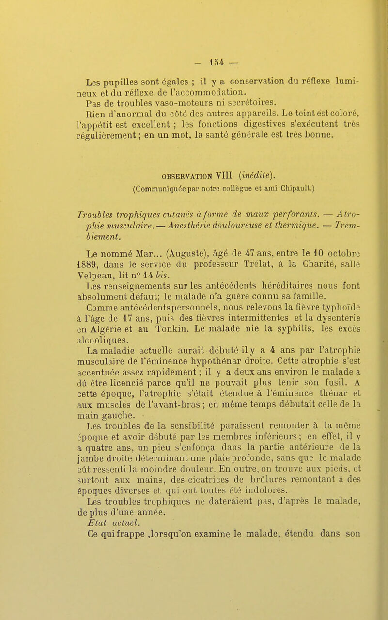 Les pupilles sont égales ; il y a conservation du réflexe lumi- neux et du réflexe de raccommodation. Pas de troubles vaso-moteurs ni secrétoires. Rien d'anormal du côté des autres appareils. Le teint est coloré, l'appétit est excellent ; les fonctions digestives s'exécutent très régulièrement ; en un mot, la santé générale est très bonne. OBSERVATION VIII {inédite). (Communiquée par notre collègue et ami Chipault.) Troubles trophiques cutanés à forme de maux perforants. — Atro- phie musculaire. — Anesthésie douloureuse et thermique. — Trem- blement. Le nommé Mar... (Auguste), âgé de 47 ans, entre le 10 octobre 1889, dans le service du professeur Trélat, à la Charité, salle Velpeau, lit n 14 bis. Les renseignements sur les antécédents héréditaires nous font absolument défaut; le malade n'a guère connu sa famille. Comme antécédentspersonnels, nous relevons la fièvre typhoïde à l'âge de 17 ans, puis des fièvres intermittentes et la dysenterie en Algérie et au Tonkin. Le malade nie la syphilis, les excès alcooliques. La maladie actuelle aurait débuté il y a 4 ans par l'atrophie musculaire de l'éminence hypothénar droite. Cette atrophie s'est accentuée assez rapidement ; il y a deux ans environ le malade a dû être licencié parce qu'il ne pouvait plus tenir son fusil. A cette époque, l'atrophie s'était étendue à l'éminence Lhénar et aux muscles de l'avant-bras ; en même temps débutait celle de la main gauche. • Les troubles de la sensibilité paraissent remonter à la même époque et avoir débuté par les membres inférieurs ; en effet, il y a quatre ans, un pieu s'enfonça dans la partie antérieure de la jambe droite déterminant une plaie profonde, sans que le malade eût ressenti la moindre douleur. En outre, on trouve aux pieds, et surtout aux mains, des cicatrices de brûlures remontant à des époques diverses et qui ont toutes été indolores. Les troubles trophiques ne dateraient pas, d'après le malade, de plus d'une année. Etat actuel. Ce qui frappe ,lorsqu'on examine le malade, étendu dans son