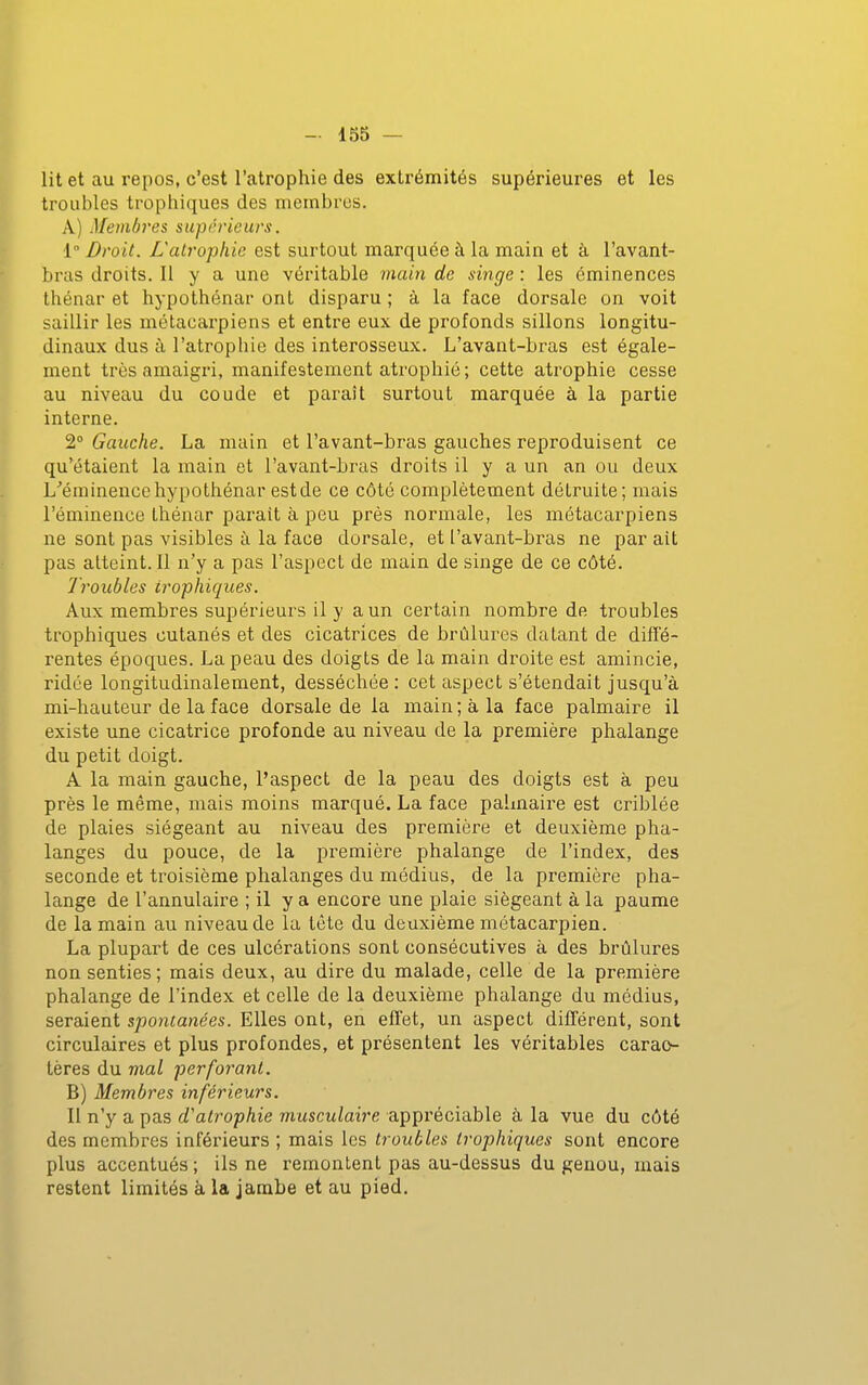 lit et au repos, c'est l'atrophie des extrémités supérieures et les troubles trophiques des membres. A) Membres supérieurs. 1° Droit. L'atrophie est surtout marquée à la main et à l'avant- bras droits. Il y a une véritable main de singe : les éminences thénar et hypothénar ont disparu ; à la face dorsale on voit saillir les métacarpiens et entre eux de profonds sillons longitu- dinaux dus à l'atrophie des interosseux. L'avant-bras est égale- ment très amaigri, manifestement atrophié; cette atrophie cesse au niveau du coude et paraît surtout marquée à la partie interne. 2° Gauche. La main et l'avant-bras gauches reproduisent ce qu'étaient la main et l'avant-bras droits il y a un an ou deux L^éminencehypothénar estde ce côté complètement détruite; mais l'éminence thénar parait à peu près normale, les métacarpiens ne sont pas visibles à la face dorsale, et l'avant-bras ne par ait pas atteint. Il n'y a pas l'aspect de main de singe de ce côté. Troubles trophiques. Aux membres supérieurs il y a un certain nombre de troubles trophiques cutanés et des cicatrices de brûlures datant de diffé- rentes époques. La peau des doigts de la main droite est amincie, ridée longitudinalement, desséchée : cet aspect s'étendait jusqu'à mi-hauteur de la face dorsale de la main ; à la face palmaire il existe une cicatrice profonde au niveau de la première phalange du petit doigt. A la main gauche, l'aspect de la peau des doigts est à peu près le même, mais moins marqué. La face palmaire est criblée de plaies siégeant au niveau des première et deuxième pha- langes du pouce, de la première phalange de l'index, des seconde et troisième phalanges du médius, de la première pha- lange de l'annulaire ; il y a encore une plaie siégeant à la paume de la main au niveau de la tête du deuxième métacarpien. La plupart de ces ulcérations sont consécutives à des brûlures non senties ; mais deux, au dire du malade, celle de la première phalange de l'index et celle de la deuxième phalange du médius, seraient spontanées. Elles ont, en efi'et, un aspect différent, sont circulaires et plus profondes, et présentent les véritables carac- tères du mal perforant. B) Membres inférieurs. Il n'y a pas d'atrophie musculaire appréciable à la vue du côté des membres inférieurs ; mais les troubles trophiques sont encore plus accentués ; ils ne remontent pas au-dessus du genou, mais restent limités à la jambe et au pied.