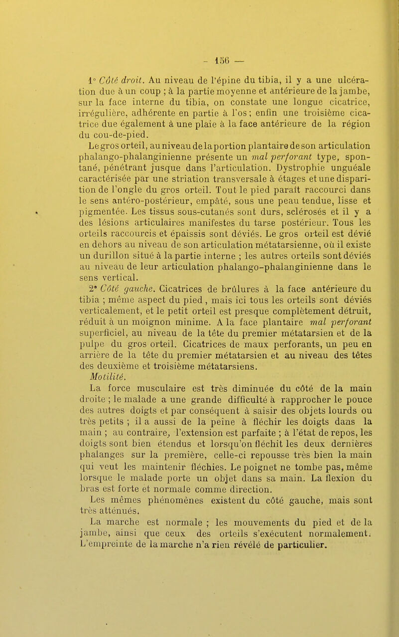 1° Côté droit. Au niveau de l'épine du tibia, il y a une ulcéra- tion duc à un coup ; à la partie moyenne et antérieure de la jambe, sur la face interne du tibia, on constate une longue cicatrice, irrégulière, adhérente en partie à l'os ; enfin une troisième cica- trice due également à une plaie à la face antérieure de la région du cou-de-pied. Le gros orteil, auniveaudelaportion plantaire de son articulation phalango-phalanginienne présente un mal perforant type, spon- tané, pénétrant jusque dans l'articulation. Dystrophie unguéale caractérisée par une striation transversale à étages et une dispari- tion de l'ongle du gros orteil. Tout le pied parait raccourci dans le sens antéro-postérieur, empâté, sous une peau tendue, lisse et » pigmentée. Les tissus sous-cutanés sont durs, sclérosés et il y a des lésions articulaires manifestes du tarse postérieur. Tous les orteils raccourcis et épaissis sont déviés. Le gros orteil est dévié en dehors au niveau de son articulation métatarsienne, où il existe un durillon situé à la partie interne ; les autres orteils sont déviés au niveau de leur articulation phalango-phalanginienne dans le sens vertical. 2* Côté gauche. Cicatrices de brûlures à la face antérieure du tibia ; même aspect du pied , mais ici tous les orteils sont déviés verticalement, et le petit orteil est presque complètement détruit, réduit à un moignon minime. A la face plantaire mal 'perforant superficiel, au niveau de la tête du premier métatarsien et de la pulpe du gros orteil. Cicatrices de maux perforants, un peu en arrière de la tête du premier métatarsien et au niveau des tètes des deuxième et troisièm^e métatarsiens. Motilité. La force musculaire est très diminuée du côté de la main droite ; le malade a une grande difficulté à rapprocher le pouce des autres doigts et par conséquent à saisir des objets lourds ou très petits ; il a aussi de la peine à fléchir les doigts dans la main ; au contraire^ l'extension est parfaite ; à l'état de repos, les doigts sont bien étendus et lorsqu'on fléchit les deux dernières phalanges sur la première, celle-ci repousse très bien la main qui veut les maintenir fléchies. Le poignet ne tombe pas, même lorsque le malade porte un objet dans sa main. La flexion du bras est forte et normale comme direction. Les mêmes phénomènes existent du côté gauche, mais sont très atténués. La marche est normale ; les mouvements du pied et de la jambe, ainsi que ceux des orteils s'exécutent normalement; L'empreinte de la marche n'a rien révélé de particulier.