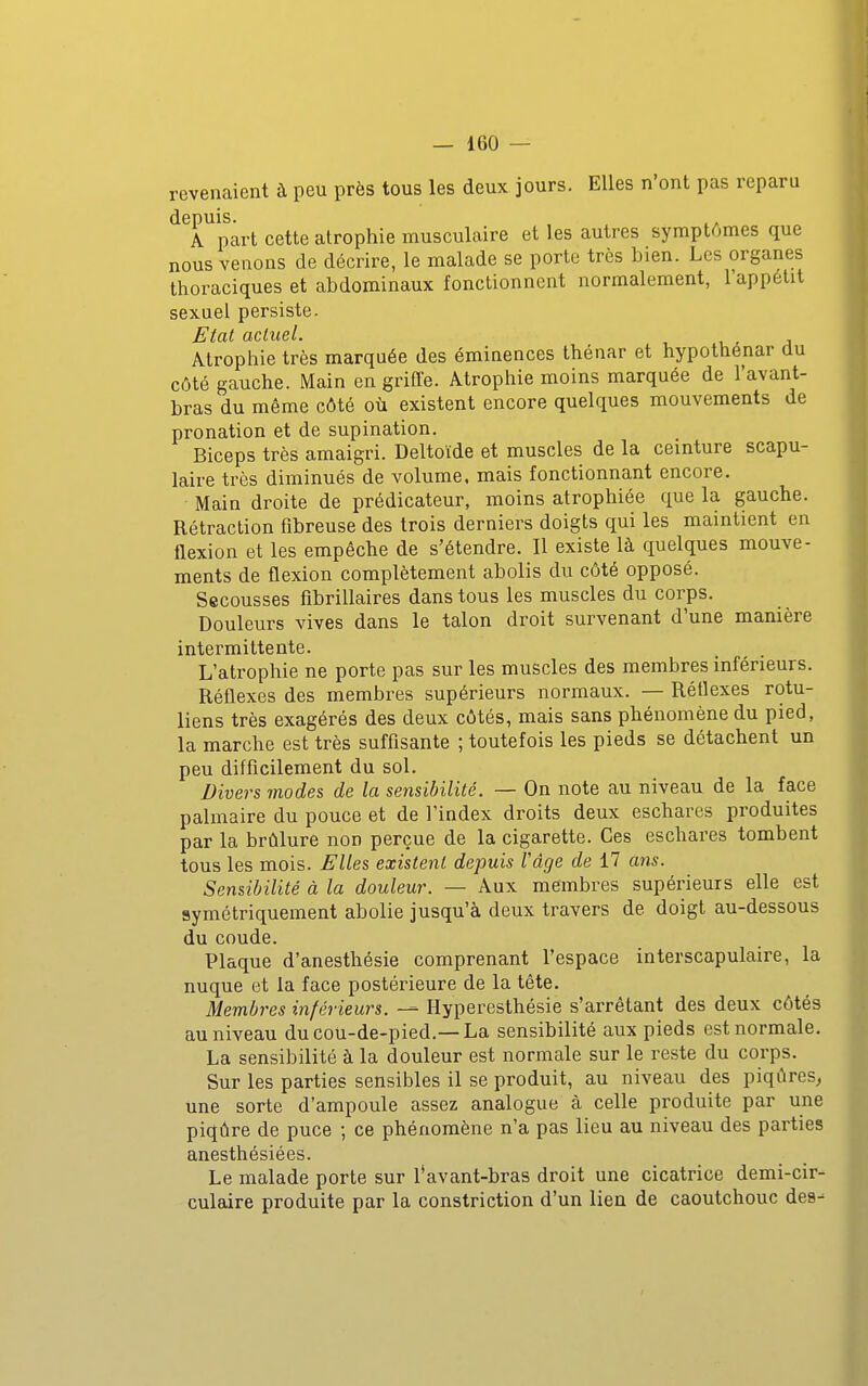 revenaient à peu près tous les deux jours. Elles n'ont pas reparu depuis. ^, A part cette atrophie musculaire et les autres symptômes que nous venons de décrire, le malade se porte très bien. Les organes thoraciques et abdominaux fonctionnent normalement, l'appetit sexuel persiste. Etat actuel. Atrophie très marquée des éminences Ihénar et hypothénar du côté gauche. Main en griffe. Atrophie moins marquée de l'avant- bras du même côté où existent encore quelques mouvements de pronation et de supination. Biceps très amaigri. Deltoïde et muscles de la ceinture scapu- laire très diminués de volume, mais fonctionnant encore. Main droite de prédicateur, moins atrophiée que la gauche. Rétraction fibreuse des trois derniers doigts qui les maintient en flexion et les empêche de s'étendre. Il existe là quelques mouve- ments de flexion complètement abolis du côté opposé. Secousses fîbrillaires dans tous les muscles du corps. Douleurs vives dans le talon droit survenant d'une manière intermittente. L'atrophie ne porte pas sur les muscles des membres inférieurs. Réflexes des membres supérieurs normaux. — Réflexes rotu- liens très exagérés des deux côtés, mais sans phénomène du pied, la marche est très sufflsante ; toutefois les pieds se détachent un peu difflcilement du sol. Divers mode?, de la sensibilité. — On note au niveau de la face palmaire du pouce et de l'index droits deux eschares produites par la brûlure non perçue de la cigarette. Ces eschares tombent tous les mois. Elles existent depuis l'âge de 17 ans. Sensibilité à la douleur. — Aux membres supérieurs elle est symétriquement abolie jusqu'à deux travers de doigt au-dessous du coude. Plaque d'anesthésie comprenant l'espace interscapulaire, la nuque et la face postérieure de la tête. Membres inférieurs. — Hyperesthésie s'arrêtant des deux côtés au niveau du cou-de-pied.— La sensibilité aux pieds est normale. La sensibilité à la douleur est normale sur le reste du corps. Sur les parties sensibles il se produit, au niveau des piqûres^ une sorte d'ampoule assez analogue à celle produite par une piqûre de puce ; ce phénomène n'a pas lieu au niveau des parties anesthésiées. Le malade porte sur l'avant-bras droit une cicatrice demi-cir- culaire produite par la constriction d'un lien de caoutchouc dea-^