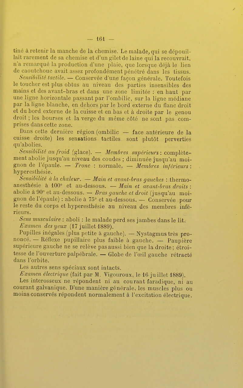 tiné à retenir la manche de la chemise. Le malade, qui se dépouil- lait rarement de sa chemise et d'un gilet de laine qui la recouvrait, n'a remarqué la production d'une plaie, que lorsque déjà le lien de caoutchouc avait assez profondément pénétré dans les tissus. Sensibilité tactile. — Conservée d'une façon générale. Toutefois le toucher est plus obtus au niveau des parties insensibles des mains et des avant-bras et dans une zone limitée : en haut par une ligne horizontale passant par l'ombilic, sur la ligne médiane par la ligne blanche, en dehors par le bord externe du flanc droit et du bord externe de la cuisse et en bas et à droite par le genou droit ; les bourses et la verge du même côté ne sont pas com- prises dans cette zone. Dans cette dernière région (ombilic — face antérieure de la cuisse droite) les sensations tactiles sont plutôt perverties qu'abolies. Sensibilité au froid (glace). — Membres supérieurs : complète- ment abolie jusqu'au niveau des coudes ; diminuée jusqu'au moi- gnon de l'épaule. — Tronc : normale. — Membres inférieurs : hyperesthésie. Sensibilité à la chaleur. — Main et avant-bras gauches : thermo- anesthésie à 100° et au-dessous. — Main et avant-bras droits : abolie à 90 et au-dessous. — Bras gauche et droit (jusqu'au moi- gnon de l'épaule) : abolie à 75° et au-dessous. — Conservée pour le reste du corps et hyperesthésie au niveau des membres infé- rieurs. Sens musculaire : aboli : le malade perd ses jambes dans le lit. Examen des yeux (17 juillet 1889). Pupilles inégales (plus petite à gauche). — Nystagmus très pro- noncé. — Réflexe pupillaire plus faible à gauche. — Paupière supérieure gauche ne se relève pas aussi bien que la droite; étroi- tesse de l'ouverture palpébrale. — Globe de l'œil gauche rétracté dans l'orbite. Les autres sens spéciaux sont intacts. Examen électrique (fait par M. Vigoureux, le 16 juillet 1889). Les interosseux ne répondent ni au courant faradique, ni au courant galvanique. D'une manière générale, les muscles plus ou moins conservés répondent normalement à l'excitation électrique.