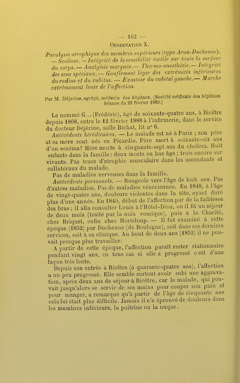 — 1G2 — Observation X. Paralysie atrophique des membres supérieurs [type Aran-Duchenne). — Scoliose. —Intégrité de la sensibilité tactile sur toute la surface du corps.— Analgésie marquée.— Thermo-anesthésie.— Intégrité des sens spéciaux. — Gonflement léger des extrémités inférieures duradius et du cubitus. — Exostose du cubital gauche.— Marche extrêmement lente de Vaffection. Par M. Déiedne, agrégé, médecin des hôpitaux. (Société médicale des liôpitaux Séance du 22 février 1889.) Le nommé G... (Frédéric), âgé de soixante-quatre ans, à Bicêtre depuis 1868, entre le 12 février 1888 à l'infirmerie, dans le service du docteur Déjérine, salle Bichat, lit n 6. Antécédents héréditaires. — Le malade est né à Paris ; son pere et sa mère sont nés en Picardie. Père mort à soixante-six ans d'un eczéma? Mère morte à cinquante-sept ans du choléra. Huit enfants dans la famille : deux morts en bas âge ; trois encore sur vivants. Pas trace d'atrophie musculaire dans les ascendants et collatéraux du malade. Pas de maladies nerveuses dans la famille. Antécédents personnels. — Rougeole vers l'âge de huit ans. Pas d'autres maladies. Pas de maladies vénériennes. En 1848, à l'âge de vingt-quatre ans, douleurs violentes dans la tête, ayant duré plus d'une année. En 1849, début de l'affection par de la faiblesse des bras ; il alla consulter Louis à l'Hôtel-Diea. où il fit un séjour de deux mois (traité par la noix vomique), puis à la Chanté, chez Briquet, enfin chez Horteloup. — Il fut examiné à cette époque (1852) par Duchenne (de Boulogne), soit dans ces derniers services, soit à sa clinique. Au bout de deux ans (1852) il ne pou- vait presque plus travailler. A partir de cette époque, l'affection paraît rester stationnaire pendant vingt ans, en tous cas si elle a progressé c est d'une façon très lente. Depuis son entrée à Bicêtre (à quarante-quatre ans), l'aflection a un peu progressé. Elle semble surtout avoir subi une aggrava- tion, après deux ans de séjour à Bicêtre, car le malade, qui pou- vait jusqu'alors se servir de ses mains pour couper son pain et pour manger, a remarqué qu'à partir de l'âge de cinquante ans cela lui était plus difficile. Jamais il n'a éprouvé de douleurs dans les membres inférieurs, la poitrine ou la nuque.