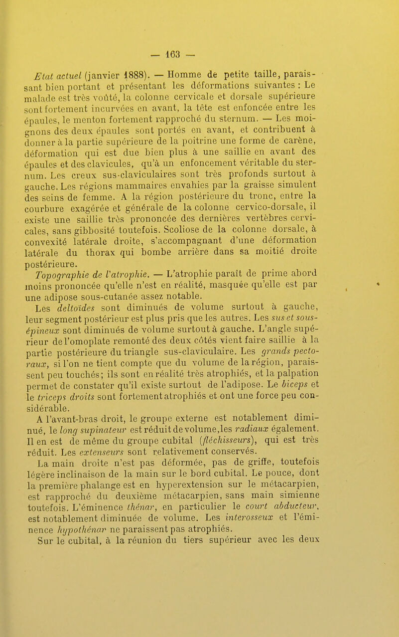Etat actuel (janvier 1888). — Homme de petite taille, parais- sant bien portant et présentant les déformations suivantes : Le malade est très voûté, la colonne cervicale et dorsale supérieure sont fortement incurvées en avant, la tête est enfoncée entre les épaules, le menton fortement rapproché du sternum. — Les moi- gnons des deux épaules sont portés en avant, et contribuent à donner à la partie supérieure de la poitrine une forme de carène, déformation qui est due bien plus à une saillie en avant des épaules et des clavicules, qu'à un enfoncement véritable du ster- num. Les creux sus-claviculaires sont très profonds surtout à gauche. Les régions mammaires envahies par la graisse simulent des seins de femme. A la région postérieure du tronc, entre la courbure exagérée et générale de la colonne cervico-dorsale, il existe une saillie très prononcée des dernières vertèbres cervi- cales, sans gibbosité toutefois. Scoliose de la colonne dorsale, à convexité latérale droite, s'accompagnant d'une déformation latérale du thorax qui bombe arrière dans sa moitié droite postérieure. Topographie de l'atrophie. — L'atrophie parait de prime abord moins prononcée qu'elle n'est en réalité, masquée qu'elle est par une adipose sous-cutanée assez notable. Les deltoïdes sont diminués de volume surtout à gauche, leur segment postérieur est plus pris que les autres. Les sus et sous- épineux sont diminués de volume surtout à gauche. L'angle supé- rieur de l'omoplate remonté des deux côtés vient faire saillie à la partie postérieure du triangle sus-claviculaire. Les grands pecto- raux, si Ton ne tient compte que du volume de la région, parais- sent peu touchés; ils sont en réalité très atrophiés, et la palpation permet de constater qu'il existe surtout de l'adipose. Le biceps et le triceps droits sont fortement atrophiés et ont une force peu con- sidérable. A l'avant-bras droit, le groupe externe est notablement dimi- nué, le long supinateur est réduit de volume,les radiaux également. Il en est de même du groupe cubital {fléchisseurs), qui est très réduit. Les extenseurs sont relativement conservés. La main droite n'est pas déformée, pas de griffe, toutefois légère inclinaison de la main sur le bord cubital. Le pouce, dont la première phalange est en hyperextension sur le métacarpien, est rapproché du deuxième métacarpien, sans main simienne toutefois. L'éminence thénar, en particulier le court abducteur, est notablement diminuée de volume. Les interosseux et l'émi- nence hypothénar ne paraissent pas atrophiés. Sur le cubital, ù la réunion du tiers supérieur avec les deux