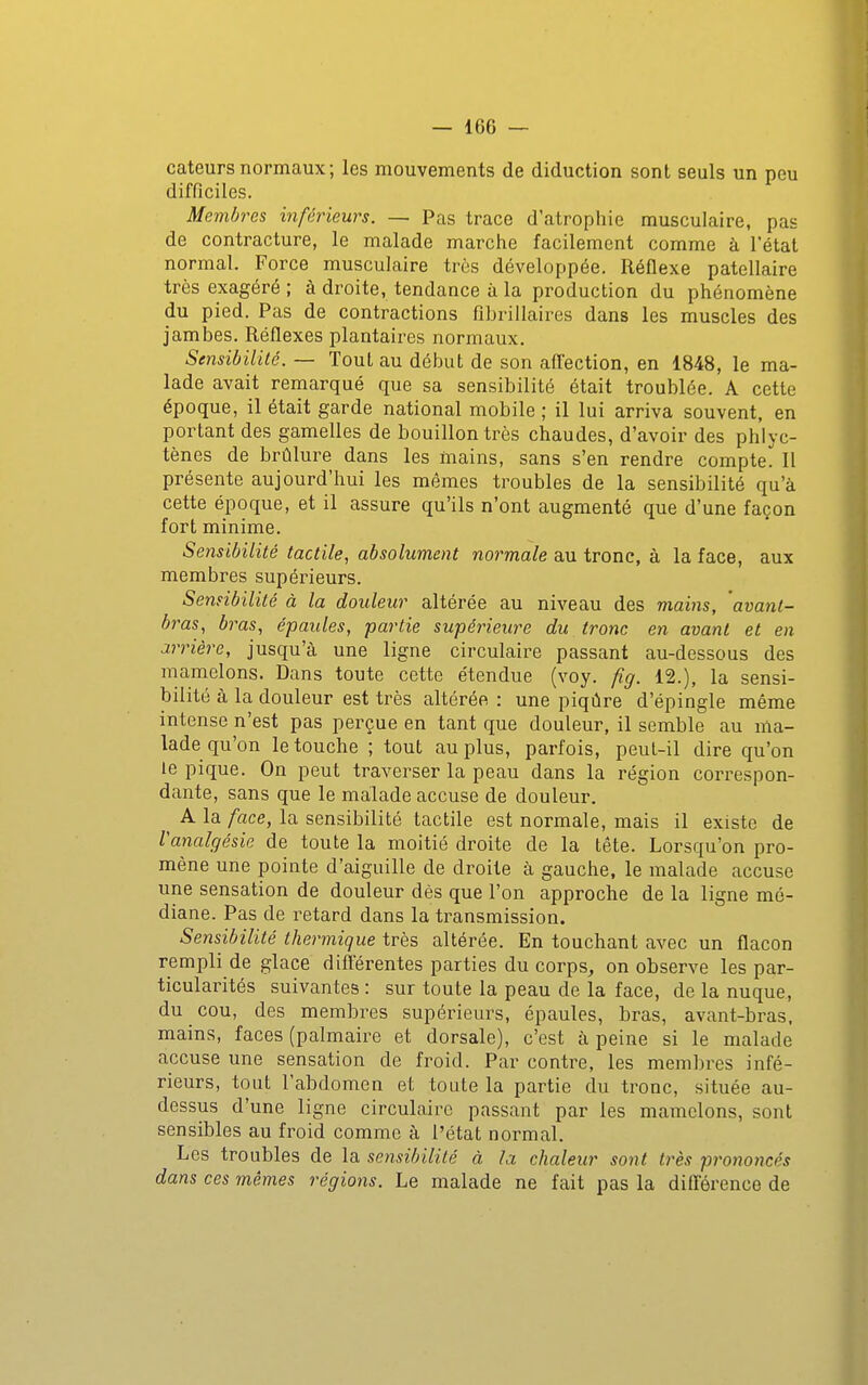 cateurs normaux ; les mouvements de diduction sont seuls un peu difficiles. Membres inférieurs. — Pas trace d'atrophie musculaire, pas de contracture, le malade marche facilement comme à l'état normal. Force musculaire très développée. Réflexe patellaire très exagéré ; à droite, tendance à la production du phénomène du pied. Pas de contractions fibrillaires dans les muscles des jambes. Réflexes plantaires normaux. Sensibilité. — Tout au début de son aflection, en 1848, le ma- lade avait remarqué que sa sensibilité était troublée. A cette époque, il était garde national mobile ; il lui arriva souvent, en portant des gamelles de bouillon très chaudes, d'avoir des phlyc- tènes de brûlure dans les mains, sans s'en rendre compte^ Il présente aujourd'hui les mêmes troubles de la sensibilité qu'à cette époque, et il assure qu'ils n'ont augmenté que d'une façon fort minime. Sensibilité tactile, absolument normale au tronc, à la face, aux membres supérieurs. Sennbilité à la douleur altérée au niveau des mains, avant- bras, bras, épaules, partie supérieure du tronc en avant et en arrière, jusqu'à une ligne circulaire passant au-dessous des mamelons. Dans toute cette étendue (voy. fig. 12.), la sensi- bilité à la douleur est très altérée : une piqûre d'épingle même intense n'est pas perçue en tant que douleur, il semble au ma- lade qu'on le touche ; tout au plus, parfois, peul-il dire qu'on le pique. On peut traverser la peau dans la région correspon- dante, sans que le malade accuse de douleur. ^ A la face, la sensibilité tactile est normale, mais il existe de Vanalgésie de toute la moitié droite de la tête. Lorsqu'on pro- mène une pointe d'aiguille de droite à gauche, le malade accuse une sensation de douleur dès que l'on approche de la ligne mé- diane. Pas de retard dans la transmission. Sensibilité thermique très altérée. En touchant avec un flacon rempli de glace différentes parties du corps, on observe les par- ticularités suivantes : sur toute la peau de la face, de la nuque, du cou, des membres supérieurs, épaules, bras, avant-bras, mains, faces (palmaire et dorsale), c'est à peine si le malade accuse une sensation de froid. Par contre, les membres infé- rieurs, tout l'abdomen et toute la partie du tronc, située au- dessus d'une ligne circulaire passant par les mamelons, sont sensibles au froid comme à l'état normal. Les troubles de la sensibilité à la chaleur sont très prononcés dans ces mêmes régions. Le malade ne fait pas la différence de