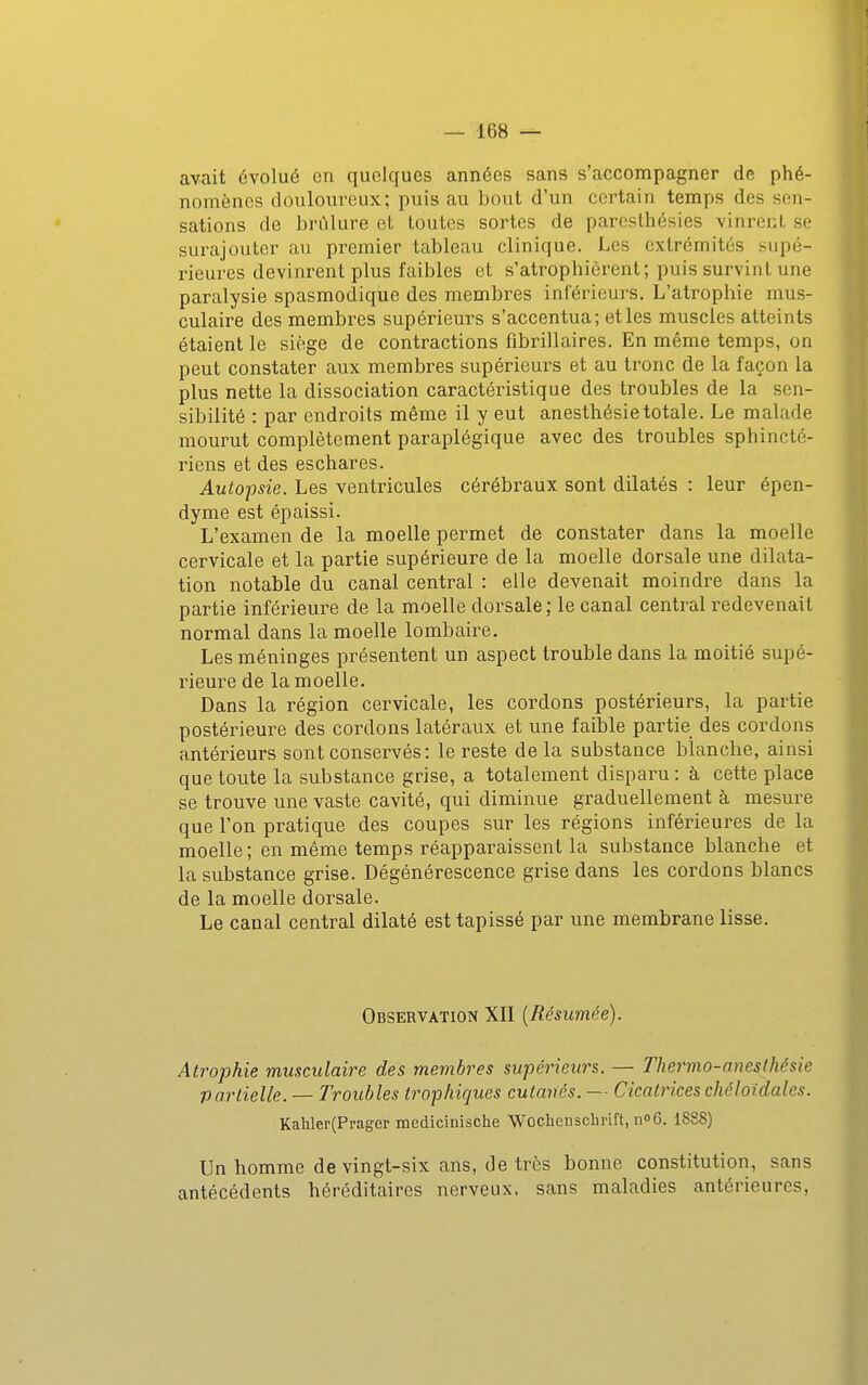 avait évolué en quelques années sans s'accompagner de phé- nomènes douloureux; puis au bout d'un certain temps des sen- sations de brûlure et toutes sortes de paresthésies vinrent se surajouter au premier tableau clinique. Les extrémités supé- rieures devinrent plus faibles et s'atrophièrent; puis survint une paralysie spasmodique des membres inférieurs. L'atrophie mus- culaire des membres supérieurs s'accentua; et les muscles atteints étaient le siège de contractions fibrillaires. En même temps, on peut constater aux membres supérieurs et au tronc de la façon la plus nette la dissociation caractéristique des troubles de la sen- sibilité : par endroits même il y eut anesthésietotale. Le malade mourut complètement paraplégique avec des troubles sphincté- riens et des eschares. Autopsie. Les ventricules cérébraux sont dilatés : leur épen- dyme est épaissi. L'examen de la moelle permet de constater dans la moelle cervicale et la partie supérieure de la moelle dorsale une dilata- tion notable du canal central : elle devenait moindre dans la partie inférieure de la moelle dorsale; le canal central redevenait normal dans la moelle lombaire. Les méninges présentent un aspect trouble dans la moitié supé- rieure de la moelle. Dans la région cervicale, les cordons postérieurs, la partie postérieure des cordons latéraux et une faible partie des cordons antérieurs sont conservés: le reste de la substance blanche, ainsi que toute la substance grise, a totalement disparu: à cette place se trouve une vaste cavité, qui diminue graduellement à mesure que l'on pratique des coupes sur les régions inférieures de la moelle; en même temps réapparaissent la substance blanche et la substance grise. Dégénérescence grise dans les cordons blancs de la moelle dorsale. Le canal central dilaté est tapissé par une membrane lisse. Observation XII [Résumée). Atrophie musculaire des membres supérieurs. — Thermo-anesthésie partielle. — Troubles trophiques cutanés. — Cicatrices ché loi dates. Kahler(Prager medicinische Wochenscbrift, noG. 1888) Un homme de vingt-six ans, de très bonne constitution, sans antécédents héréditaires nerveux, sans maladies antérieures.