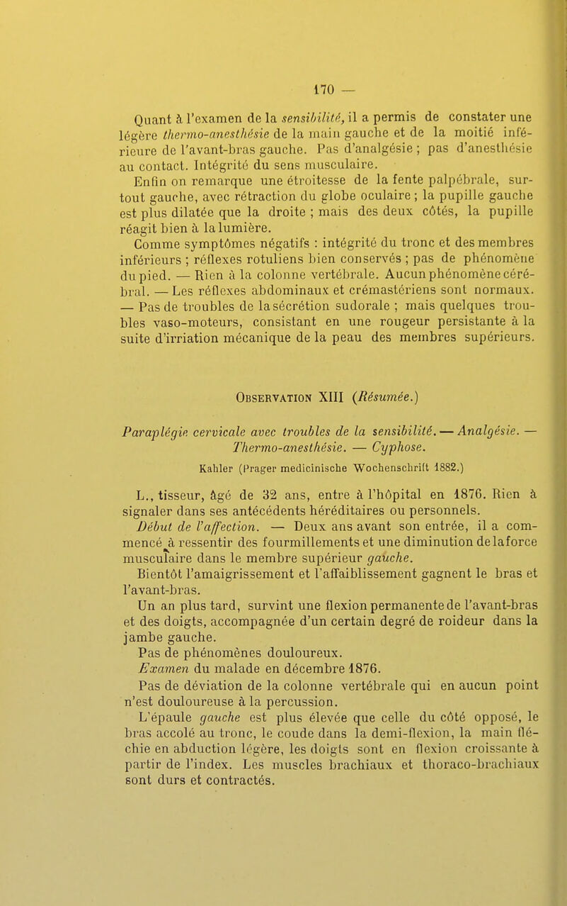 Quant à l'examen de la sensibilité, il a permis de constater une légère thermo-aneslhêsie de la main gauche et de la moitié infé- rieure de l'avant-bras gauche. Pas d'analgésie ; pas d'anesthésie au contact. Intégrité du sens musculaire. Enfin on remarque une étroitesse de la fente palpébrale, sur- tout gauche, avec rétraction du globe oculaire ; la pupille gauche est plus dilatée que la droite ; mais des deux côtés, la pupille réagit bien à la lumière. Comme symptômes négatifs : intégrité du tronc et des membres inférieurs ; réflexes rotuliens bien conservés ; pas de phénomène du pied. — Rien à la colonne vertébrale. Aucun phénomène céré- ]3ral. — Les réflexes abdominaux et crémastériens sont normaux. — Pas de troubles de la sécrétion sudorale ; mais quelques trou- bles vaso-moteurs, consistant en une rougeur persistante à la suite d'irriation mécanique de la peau des membres supérieurs. Observation XIII {Résumée.) Paraplégie cervicale avec troubles de la sensibilité. — Analgésie. — Thermo-anesthésie. — Cyphose. Kahler (Prager medicinische Wochenschrift 1882.) L., tisseur, âgé de 32 ans, entre à l'hôpital en 1876. Rien à signaler dans ses antécédents héréditaires ou personnels. Début de l'affection. — Deux ans avant son entrée, il a com- mencé à ressentir des fourmillements et une diminution de laforce musculaire dans le membre supérieur gauche. Bientôt l'amaigrissement et l'afl^aiblisseraent gagnent le bras et l'avant-bras. Un an plus tard, survint une flexion permanente de l'avant-bras et des doigts, accompagnée d'un certain degré de roideur dans la jambe gauche. Pas de phénomènes douloureux. Examen du malade en décembre 1876. Pas de déviation de la colonne vertébrale qui en aucun point n'est douloureuse à la percussion. L'épaule gauche est plus élevée que celle du côté opposé, le bras accolé au tronc, le coude dans la demi-flexion, la main flé- chie en abduction légère, les doigts sont en flexion croissante à partir de l'index. Les muscles brachiaux et thoraco-brachiaux sont durs et contractés.
