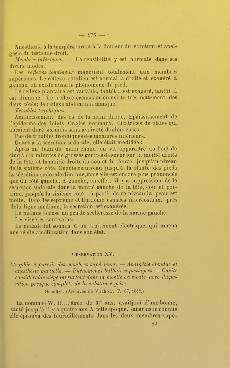 Anesthésie à la température et à la douleur du scrotum et anal- gésie du testicule droit. Membres inférieurs. — La sensibilité y est normale dans ses divers modes. Les réflexes tendineux manquent totalement aux membres supérieurs. Le réflexe rotulien est normal à droite et exagéré à gauche, où existe aussi le phénomène du pied. Le réflexe plantaire est variable, tantôt il est exagéré, tantôt il est diminué. Le réflexe crémastérien existe très nettement des deux côtés; le réflexe abdominal manque. Troubles trophiques. Amincissement des os de la main droite. Epaississement de l'épiderme des doigts. Ongles normaux-. Cicatrices de plaies qui auraient duré six mois sans avoir été douloureuses. Pas de troubles trophiques des membres inférieurs. Quant à la sécrétion sudorale, elle était modifiée : Après un bain de main chaud, on vit apparaître au bout de cinq à dix minutes de grosses gouttes de sueur sur la moitié droite de la tête, et la moitié droite du cou et du thorax, jusqu'au niveau de la sixième côte. Depuis ce niveau jusqu'à la plante des pieds la sécrétion sudorale diminue,mais elle est encore plus prononcée que du côté gauche. A gauche, en effet, il y a suppression de la sécrétion sudorale dans la moitié gauche de la tête, cou et poi- trine, jusqu'à la sixième côte ; à partir de ce niveau la peau est moite. Dans les septième et huitième espaces intercostaux, près delà ligne médiane, la sécrétion est exagérée. Le malade accuse un peu de sécheresse de la narine gauche. Les viscères sont sains. Le malade fut soumis à un traitement électrique, qui amena une réelle amélioration dans son état. Observation XV. Atrophie et jparéùe des membres supérieurs, —Analgésie étendue et anesthésie partielle. — Phénomènes bulbaires passagers. — Cavité considérable siégeant surtout dans la moelle cervicale avec dispa- rition presque complète de la substance grise. Schultze. (Archives de Virchow. T. 87, 1882.) La nommée W. H..., âgée de 37 ans, avaitjoui d'une bonne, santé jusqu'à il y a quatre ans. A cette époque, sans raison connue elle éprouva des fourmillements dans les deux membres supé- 12