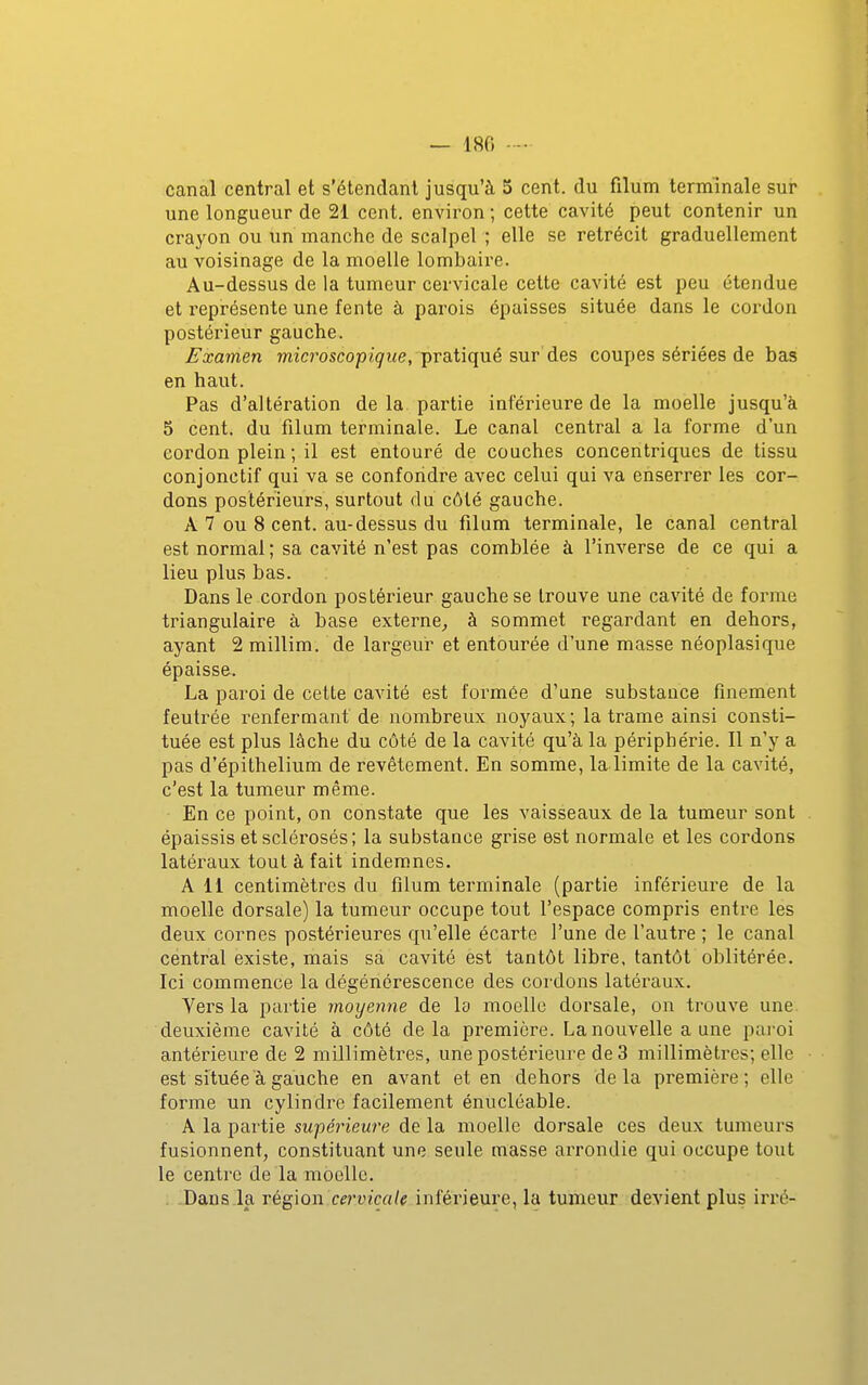 — 180 canal central et s'étendanl jusqu'à 5 cent, du filum terminale sur une longueur de 2i cent, environ ; cette cavité peut contenir un crayon ou un manche de scalpel ; elle se rétrécit graduellement au voisinage de la moelle lombaire. Au-dessus de la tumeur cervicale cette cavité est peu étendue et représente une fente à parois épaisses située dans le cordon postérieur gauche. Examen 7nic?'oscopig'i<e, pratiqué sur des coupes sériées de bas en haut. Pas d'altération de la partie inférieure de la moelle jusqu'à 5 cent, du filum terminale. Le canal central a la forme d'un cordon plein ; il est entouré de couches concentriques de tissu conjonctif qui va se confondre avec celui qui va enserrer les cor- dons postérieurs, surtout du côté gauche. A 7 ou 8 cent, au-dessus du filum terminale, le canal central est normal ; sa cavité n'est pas comblée à l'inverse de ce qui a lieu plus bas. Dans le cordon postérieur gauche se trouve une cavité de forme triangulaire à base externe^ à sommet regardant en dehors, ayant 2 millim. de largeui* et entourée d'une masse néoplasique épaisse. La paroi de cette cavité est formée d'une substance finement feutrée renfermant de nombreux noyaux; la trame ainsi consti- tuée est plus lâche du côté de la cavité qu'à la périphérie. Il n'y a pas d'épithelium de revêtement. En somme, la limite de la cavité, c'est la tumeur même. En ce point, on constate que les vaisseaux de la tumeur sont épaissis et sclérosés; la substance grise est normale et les cordons latéraux tout à fait indemnes. Ail centimètres du filum terminale (partie inférieure de la moelle dorsale) la tumeur occupe tout l'espace compris entre les deux cornes postérieures qu'elle écarte l'une de l'autre ; le canal central existe, mais sa cavité est tantôt libre, tantôt oblitérée. Ici commence la dégénérescence des cordons latéraux. Vers la partie moyenne de la moelle dorsale, on trouve une. deuxième cavité à côté delà première. La nouvelle a une paroi antérieure de 2 millimètres, une postérieure de 3 millimètres; elle est située à gauche en avant et en dehors delà première; elle forme un cylindre facilement énucléable. A la partie supérieure de la moelle dorsale ces deux tumeurs fusionnent, constituant une seule masse arrondie qui occupe tout le centre de la moelle. Dans.la Té^\o\\.cervicale inférieure, la tumeur devient plus irré-