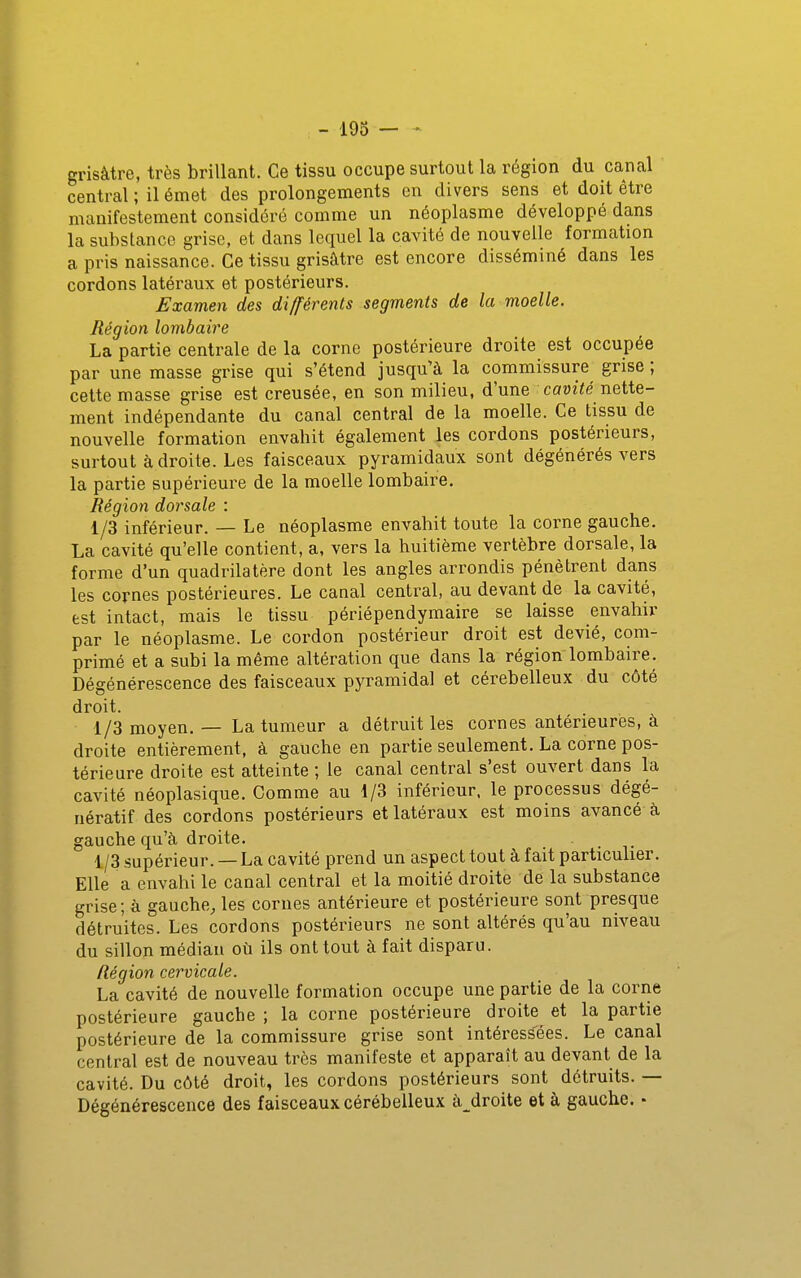 -193 grisâtre, très brillant. Ce tissu occupe surtout la région du canal central ; il émet des prolongements en divers sens et doit être manifestement considéré comme un néoplasme développé dans la substance grise, et dans lequel la cavité de nouvelle formation a pris naissance. Ce tissu grisâtre est encore disséminé dans les cordons latéraux et postérieurs. Examen des différents segments de la moelle. Région lombaire La partie centrale de la corne postérieure droite est occupée par une masse grise qui s'étend jusqu'à la commissure grise ; cette masse grise est creusée, en son milieu, d'une cawîié nette- ment indépendante du canal central de la moelle. Ce tissu de nouvelle formation envahit également les cordons postérieurs, surtout à droite. Les faisceaux pyramidaux sont dégénérés vers la partie supérieure de la moelle lombaire. Région dorsale : 1/3 inférieur. — Le néoplasme envahit toute la corne gauche. La cavité qu'elle contient, a, vers la huitième vertèbre dorsale, la forme d'un quadrilatère dont les angles arrondis pénètrent dans les cornes postérieures. Le canal central, au devant de la cavité, est intact, mais le tissu périépendymaire se laisse envahir par le néoplasme. Le cordon postérieur droit est dévié, com- primé et a subi la même altération que dans la région'lombaire. Dégénérescence des faisceaux pyramidal et cérébelleux du côté droit. 1/3 moyen. — La tumeur a détruit les cornes antérieures, à droite entièrement, à gauche en partie seulement, La corne pos- térieure droite est atteinte ; le canal central s'est ouvert dans la cavité néoplasique. Comme au 1/3 inférieur, le processus dégé- nératif des cordons postérieurs et latéraux est moins avancé à gauche qu'à droite. _ 1/3 supérieur. — La cavité prend un aspect tout à fait particulier. Elle a envahi le canal central et la moitié droite de la substance grise ; à gauche, les cornes antérieure et postérieure sont presque détruites. Les cordons postérieurs ne sont altérés qu'au niveau du sillon médian où ils ont tout à fait disparu. Région cervicale. La cavité de nouvelle formation occupe une partie de la corne postérieure gauche ; la corne postérieure droite et la partie postérieure de la commissure grise sont intéressées. Le canal central est de nouveau très manifeste et apparaît au devant de la cavité. Du côté droit, les cordons postérieurs sont détruits. — Dégénérescence des faisceaux cérébelleux à_droite et à gauche. •
