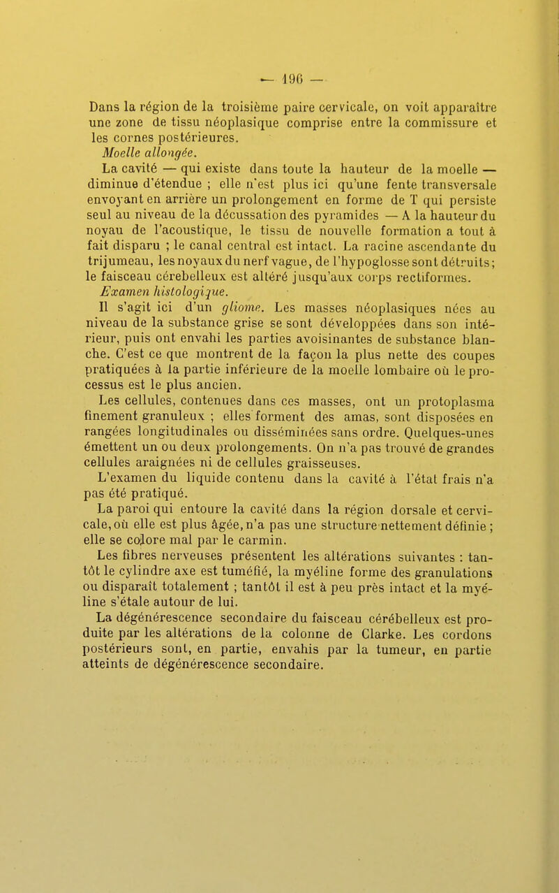 Dans la région de la troisième paire cervicale, on voit apparaître une zone de tissu néoplasique comprise entre la commissure et les cornes postérieures. Moelle allongée. La cavité — qui existe dans toute la hauteur de la moelle — diminue d'étendue ; elle n'est plus ici qu'une fente transversale envoyant en arrière un pi'olongement en forme de T qui persiste seul au niveau de la décussation des pyramides — A la hauteur du noyau de l'acoustique, le tissu de nouvelle formation a tout à fait disparu ; le canal central est intact. La racine ascendante du trijumeau, les noyaux du nerf vague, de l'hypoglosse sont détruits ; le faisceau cérébelleux est altéré jusqu'aux corps recliformes. Examen histologijue. Il s'agit ici d'un gliome. Les masses néoplasiques nées au niveau de la substance grise se sont développées dans son inté- rieur, puis ont envahi les parties avoisinantes de substance blan- che. C'est ce que montrent de la façon la plus nette des coupes pratiquées à la partie inférieure de la moelle lombaire où le pro- cessus est le plus ancien. Les cellules, contenues dans ces masses, ont un protoplasma finement granuleux ; elles forment des amas, sont disposées en rangées longitudinales ou disséminées sans ordre. Quelques-unes émettent un ou deux prolongements. On n'a pas trouvé de grandes cellules araignées ni de cellules graisseuses. L'examen du liquide contenu dans la cavité à l'état frais n'a pas été pratiqué. La paroi qui entoure la cavité dans la région dorsale et cervi- cale, où elle est plus âgée, n'a pas une structure nettement définie ; elle se cojlore mal par le carmin. Les fibres nerveuses présentent les altérations suivantes : tan- tôt le cylindre axe est tuméfié, la myéline forme des granulations ou disparaît totalement ; tantôt il est à peu près intact et la myé- line s'étale autour de lui. La dégénérescence secondaire du faisceau cérébelleux est pro- duite par les altérations de la colonne de Clarke. Les cordons postérieurs sont, en partie, envahis par la tumeur, en partie atteints de dégénérescence secondaire.