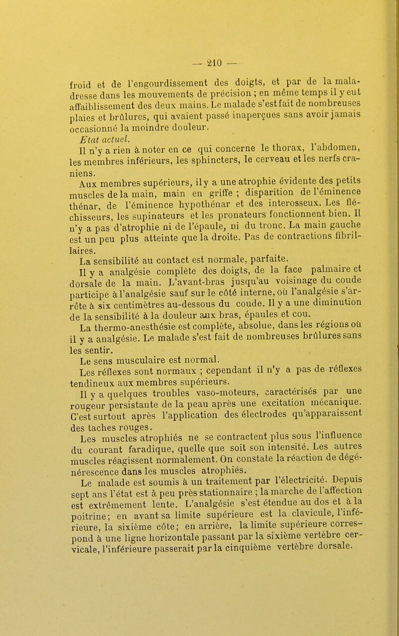 froid et de l'engourdissement des doigts, et par de la mala- dresse dans les mouvements de précision ; en même temps il y eut affaiblissement des deux mains. Le malade s'est fait de nombreuses plaies et brûlures, qui avaient passé inaperçues sans avoir jamais occasionné la moindre douleur. Etat actuel. Il n'y a rien à noter en ce qui concerne le thorax, l'abdomen, les membres inférieurs, les sphincters, le cerveau et les nerfs crâ- niens. Aux membres supérieurs, il y a une atrophie évidente des petits muscles de la main, main en griffe ; disparition de l'éminence thénar, de l'éminence hypothénar et des interosseux. Les flé- chisseurs, les supinateurs et les pronateurs fonctionnent bien. II n'y a pas d'atrophie ni de l'épaule, ni du tronc. La main gauche est un peu plus atteinte que la droite. Pas de contractions fibril- laires. La sensibilité au contact est normale, parfaite. Il y a analgésie complète des doigts, de la face palmaire et dorsale de la main. L'avant-bras jusqu'au voisinage du coude participe à l'analgésie sauf sur le côté interne, où l'analgésie s'ar- rête à six centimètres au-dessous du coude. Il y a une diminution de la sensibilité à la douleur ajix bras, épaules et cou. La thermo-anesthésie est complète, absolue, dans les régions où il y a analgésie. Le malade s'est fait de nombreuses brûlures sans les sentir. Le sens musculaire est normal. Les réflexes sont normaux ; cependant il n'y a pas de réflexes tendineux aux membres supérieurs. Il y a quelques troubles vaso-moteurs, caractérisés par une rougeur persistante de la peau après une excitation mécanique. C'est surtout après l'application des électrodes qu'apparaissent des taches rouges. Les muscles atrophiés ne se contractent plus sous l'influence du courant faradique, quelle que soit son intensité. Les autres muscles réagissent normalement. On constate la réaction de dégé- nérescence dans les muscles atrophiés. Le malade est soumis à un traitement par l'électricité. Depuis sept ans l'état est à peu près stationnaire ; la marche de l'affection est extrêmement lente. L'analgésie s'est étendue au dos et à la poitrine; en avant sa limite supérieure est la clavicule, l'infé- rieure, la sixième côte; en arrière, la limite supérieure corres- pond à une ligne horizontale passant par la sixième vertèbre cer- vicale, l'inférieure passerait parla cinquième vertèbre dorsale.