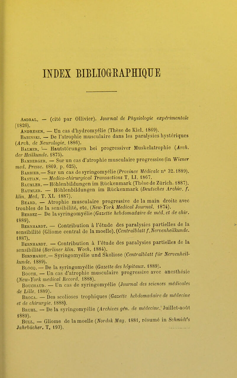 INDEX BIBLIOGEAPHIQUE Andral. — (cité par OUivier). Journal de Physiologie expérimentale (1826). Andresen, — Un cas d'hydromyélie (Thèse de Kiel. 1869). Babinski. — De l'atrophie musculaire dans les paralysies hystériques {Arch. de Neurologie. 1886). Balmer. — Hautstôrungen bei progressiver Muskelatrophie {Arch. der Heilkunde. 1875). Bamberger. — Sur un cas d'atrophie musculaire progressive (in Wiener med. Presse. 1869. p. 625). Barbier.— Sur un cas de syringorayélie {Province Médicale n 32.1889). Bastian. —Medico-chirurgical Transactions T. LI. 1867. Badmler. — Hôhlenbildungen im Rûckenmark (Thèse de Zurich. 1887), Baumler. — Hôhlenbildungen im Rûckenmark {Deutsches Archiv. f. Min. Med. T. XL 1887). Beard, — Atrophie musculaire progressive de la main droite avec troubles'de la sensibilité, etc. {New-York Médical Journal. 1874). Berbez— De lasyringomyélie(Gaze«e hebdomadaire de méd. et de chir. 1889). Bernhardt. — Contribution à l'étude des paralysies partielles de la sensibilité (Gliome central de \a.moe\\e).{Centralblatt f.Nervenheilkunde. 1887). . „ ^ , Bernhardt. — Contribution à l'étude des paralysies partielles de la sensibilité {Berliner klin. Woch. 1884). Bernhardt.— Syringomyélie und Skoliose {Centralblatt fur Nervenheil- kunde. 1889). Blocq.— De la syringomyélie {Gazette des hôpitaux. 1889). Booth. — Un cas d'atrophie musculaire progressive avec anesthésie {fiew-York médical Record. 1888). BoucHAUD. — Un cas de syringomyélie {Journal des sciences médicales de Lille. 1889). Broca. — Des scolioses trophiques {Gazette hebdomadaire de médecine et de chirurgie. 1888). Bruhl. — De la syringomyélie {Archives gên. de médecine.' Juillet-août 1889). Bull. — Gliome de la moelle {Nordsk Mag. 1881, résumé in Schmidt's Jahrbiicher. T. 193).