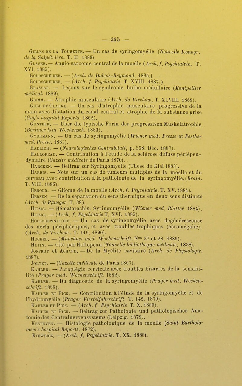 GiLLKs DE LA TouRETTE.— Un cas de syringomyélie (Nouvelle Iconogr. de la SalptHHùre, T. II. 1889). Glaseh. — Angio-sarcome central de la moelle (Arch. f. Psychiatrie, T. XVI. 1885). GoLDSGHEiDEH. — [Avch. (le Dubois-Reymond. 1885.) GoLDsciiEiDER. — (Àrch. f. Psychiatrie, T. XVIII. 1887.) Grasset. — Leçons sur le syndrome bulbo-méduUaire {Montpellier mt'dical. 1889). GniMM. — Atrophie musculaire (.4j'c/i. de Virchoiv, T. XLVIII, 1869). GuLL ET Clarke. — Un cas d'atrophie musculaire progressive de la main avec dilatation du canal central et atrophie de la substance grise {Guy's hospital Reports. 1862). GuNTHER, — Uber die typische Form der progressiven Muskelatrophie {Berliner klin Wochensch. 1883), Gyurmann. — Un cas de syringomyélie {Wiener med. Presse et Pesther med. Presse. 1889). Hadlicii. — {Neurologisches Centralblatt, p. 558. Déc. 1887). Hallopeau. — Contribution à l'étude de la sclérose diffuse périépen- dymaire {Gazette médicale de Paris 1870). Harcken. — Beitrag zur Syringomyélie (Thèse de Kiel 1883). Harris. — Note sur un cas de tumeurs multiples de la moelle et du cerveau avec contribution à la pathologie de la syringomyélie. (fij'aw. T. VIII. 1886). Hebold. — Gliome de la moelle {Arch. f. Psychiatrie. T. XV. 1884). Herzen. — De la séparation du sens thermique en deux sens distincts {Arch. dePflueger. T. 38). HiTziG. — Hématorachis, Syringomyélie {Wiener med. Blàtter 1884). HiTziG. — {Arch. f. Psychiatrie!. XVI. 1885). HoLscHEWNiKOFF. — Un cas de syringomyélie avec dégénérescence des nerfs périphériques, et avec troubles trophiques (acromégalie). (Arch. de Virchoiv. T. 119. 1890). HocKEL. — {Miinchner med. Wochenschrift. N' 27 et 28. 1889). HuTiN. — Cité par Hallopeau [Nouvelle bibliothèque médicale. 1828). JoFFROY et Achard. —De la Myélite cavitaire {Arch. de Physiologie. 1887). JoLYET. —{Gazette médicale de Paris 18C7). Kahler. — Paraplégie cervicale avec troubles bizarres de la sensibi- lité [Prager med. Wochenschrift. 1882). Kaiiler. — Du diagnostic de la syringomyélie {Prager med. Wochen- schrift. 1888). Kaiiler et Pigk. — Contribution à Tétude de la syringomyélie et de l'hydromyélie {Prager Vierteljahrschrift T. 142. 1879). Kaiiler ET Pick. — {Arch. f. Psychiatrie T. X. 1880). Kaiiler et Pick. — Beitrag zur Pathologie und pathologischer Ana- tomie des Gentralnervensystems (Leipzig. 1879j. Kesteven. — Histologie pathologique de la moelle {Saint Bartholo- mew's hospital Reports, 1872). Kiewlicz. — {krch. f. Psychiatrie. T. XX. 1888).