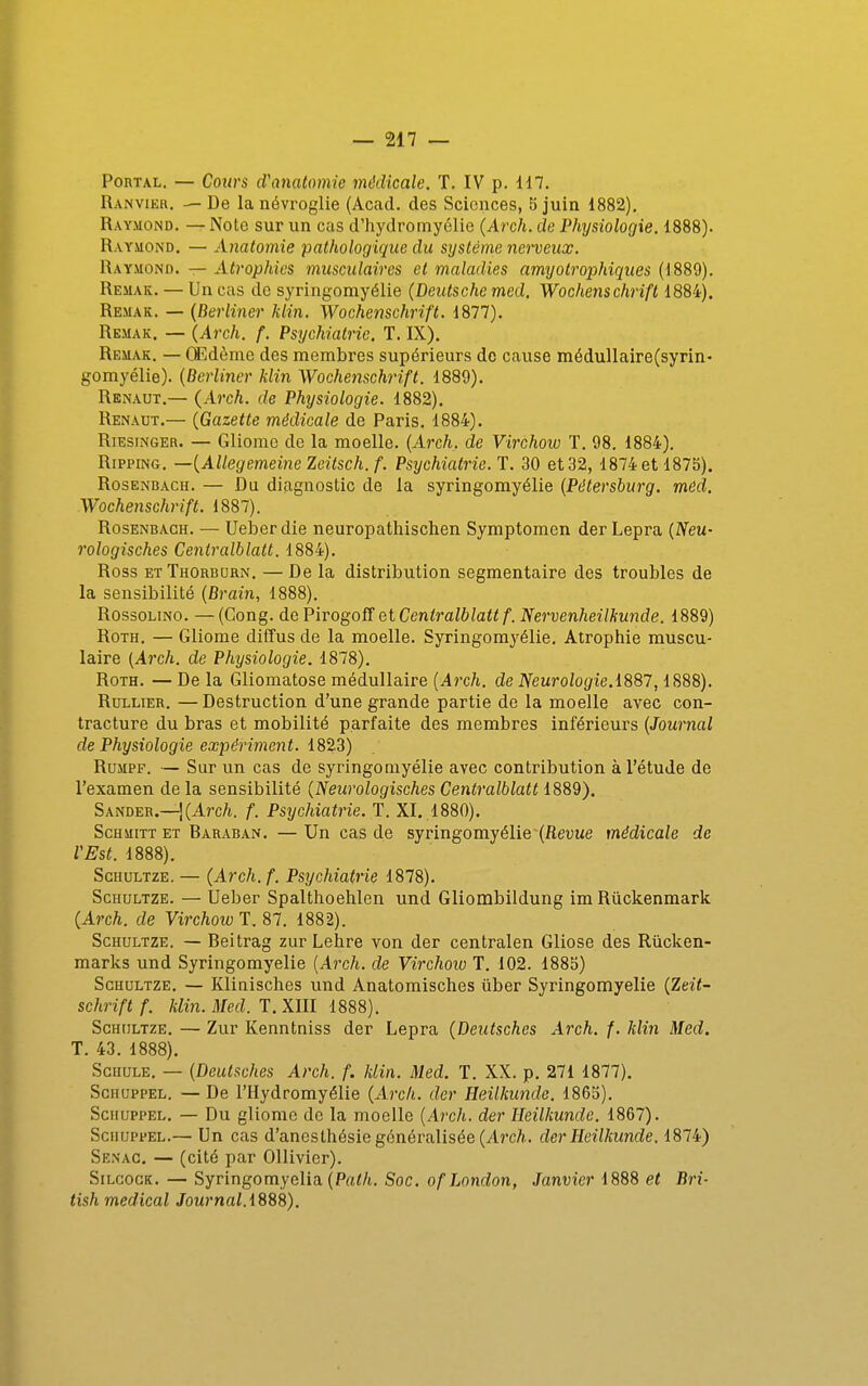 PoRTAL. — Cours d'anatomie médicale. T. IV p. 117. Ranvikk. — De lanévroglie (Acad. des Sciences, b juin 1882). Raymond. — Note sur un cas d'hydromyélie (Arc/j. de Physiologie. 1888). Raymond. — Anatomie pathologique du système nerveux. Raymond. — Atrophies musculaires et maladies amyotrophiques (1889). Remak. — Un cas de syringomyélie {Deutsche med. Wochenschrift 1884). Remak. — {Berliner klin. Wochenschrift. 1877). Remak. — {Arch. f. Psychiatrie. T. IX), Remak. — Œdème des membres supérieurs de cause médullaire(syrin- gomyélie). {Berliner klin Wochenschrift. 1889). Renaut.— {Arch. de Physiologie. 1882). Renaut.— {Gazette médicale de Paris. 1884). RiEsiNGER. — Gliomc de la moelle. {Arch. de Virchoxo T. 98. 1884). RippiNG. —{Allegemeine Zeitsch. f. Psychiatrie. T. 30 et 32, 1874 et 187b). Rosenbach. — Du diagnostic de la syringomyélie {Pétersburg. mêd. Wochenschrift. 1887). Rosenbach. — Ueber die neuropatliisclien Symptomen der Lepra {Neu- rologisches Centralblatt. 1884). Ross etThorburn. —De la distribution segmentaire des troubles de la sensibilité {Brain, 1888). RossoLiNO. —(Gong, de PirogoS et Centralblatt f. Nervenheilhunde. 1889) RoTH. — Gliome diffus de la moelle. Syringomyélie. Atrophie muscu- laire {Arch. de Physiologie. 1878). RoTH. — De la Gliomatose médullaire {A7xh. de Neurologie.i887,1888). RuLLiER. —Destruction d'une grande partie de la moelle avec con- tracture du bras et mobilité parfaite des membres inférieurs {Journal de Physiologie expériment. 182.3) RuMPF. — Sur un cas de syringomyélie avec contribution à l'étude de l'examen de la sensibilité {Neurologisches Centralblatt 1889). Sander.—!(Arc/t. f. Psychiatrie. T. XI. .1880). ScHMiTT ET Baraban. — Un cas de syringomyélie~(fîeuue médicale de VEst. 1888). ScHULTZE. — {Arch.f. Psychiatrie 1878). ScHULTZE. — Ueber Spalthoehlen und Gliombildung im Rûcltenraark {Arch. de Virchow T. 87. 1882). ScHULTZE. — Beitrag zur Lehre von der centralen Gliose des Rûclcen- marks und Syringomyélie [Arch. de Virchoio T. 102. 188b) ScHULTZE. — Klinisches und Anatomisches ûber Syringomyélie {Zeit- schriftf. klin. Med. T. Xm 1888). ScHULTZE. — Zur Kenntniss der Lepra {Deutsches Arch. f. klin Med, T. 43. 1888). ScHULE. — {Deutsches Arch. f. klin. Med. T. XX. p. 271 1877). ScHUPPEL. — De rilydromyélie {Arch. der Heilkimde. 186b). SciiuppEL. — Du gliome de la moelle {Arch. der Heilkunde. 1867). SciiuppEL.— Un cas d'anesthésie généralisée (A?*c/i.. der Heilkunde. 1874) Senac. — (cité par OUivicr). SiLcoGK. — Syringomyelia (P«</t. Soc. ofLondon, Janvier 1888 et Bri- tish médical Journal.i888).