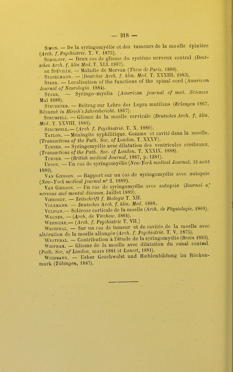 Simon. — De la syringomyélie et des tumeurs de la moelle épinière (Arch. f. Psychiatrie. T. V. 1875). SoKOLOFF. — Deux cas de gliome du système nerveux central {Deut- sches Arch. f. Min Med. T. XLI. 1887). DE Spéville. — Maladie de Morvan {Thèse de Paris. 1888). . Stadelmann. — [Deutches Arch. f. klin. Med. T. XXXIII. 1883). Starr. — Localisation of the functions of the spinal cord {American Journal of Neiirologia. lS8i:). • Staru. — Syringo-myelia {American journal of med. Sciences Mai 1888). , Steudener. — Beitrag zur Lehre der Lepra mutilans {Erlangen 18b7. Résumé in ffirsc/i's Jahresbericht.-1867). Strumpell. — Gliome de la moelle cervicale {Deutsches Arch. f. khn. ■Med. T. XXVIII. 1881). Strumpell.— {Arch. f. Psychiatrie. T. X. 1880). Taylor. — Méningite syphilitique. Gomme et cavité dans la moelle. {Transactions of the Path. Soc. of London. T. XXXV). Turner. — Syringomyélie avec dilatation des ventricules cérébraux. {Transactions of the Path. Soc. of London. T. XXXIX. 1888). ToRNER. — {British médical Journal, 1887, p. 1281). Upson, — Un cas de syringomyélie (IVety-For/c médical Journal, 31 août 1889). * ... , ■ Van Gierson. — Rapport sur un cas de syringomyélie avec autopsie {New-York médical journal n 2. Van Gierson. — Un cas de syringomyélie avec autopsie {Journal o, newous and mental diseases. Juillet 1889). ViERORDT. — Zeitschrift f. Biologie T. XII. VoLKMANN. — Deutsches Arch. f. klin. Med. 1888. VuLPiAN.— Sclérose corticale de la moelle {Arch. de Physiologie. 1869). AVagner. — {Arch. de Virchow. 1861). Wernicke.— {Arch. f. Psychiatrie T. VII.) Westphal — Sur un cas de tumeur et de cavités de la moelle avec altération de la moelle allongée {Arch. f. Psychiatrie. T. V. 1875). Westphal - Contribution à l'étude de la syringomyélie {Brain 1883). Whipham. — Gliome de la moelle avec dilatation du canal central. (Path. Soc. of London, mars 1881 et Lancet, 1881). Wichuann, — Ueber Geschwulst und Hœhlenbildung im Rûcken- mark {Tûbingen, 1887).