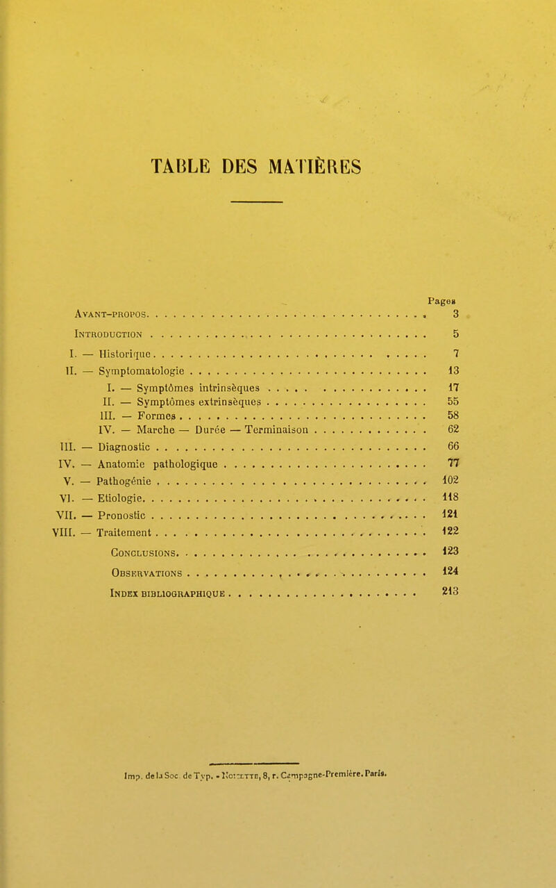 TABLE DES MATIÈRES Pageg avant-phopos 3 Introduction 5 I. — Historifiuc 7 II. — Symptomatologie 13 I. — Symptômes intrinsèques 17 II. — Symptômes extrinsèque? 55 III. — Formes 58 IV. — Marche — Durée — Terminaison 62 III. — Diagnostic 66 IV. — Anatomie pathologique 77 V. — Pathogénie 102 VI. — Etiologie 118 VII. — Pronostic 121 VIII. — Traitement 122 Conclusions 123 Obskrvations 124 Index bibliographique 213 Imp. de U Soc de Typ. . VoKt^^E, 8, r. Cfimpagne-Prcmicre. Pari*.