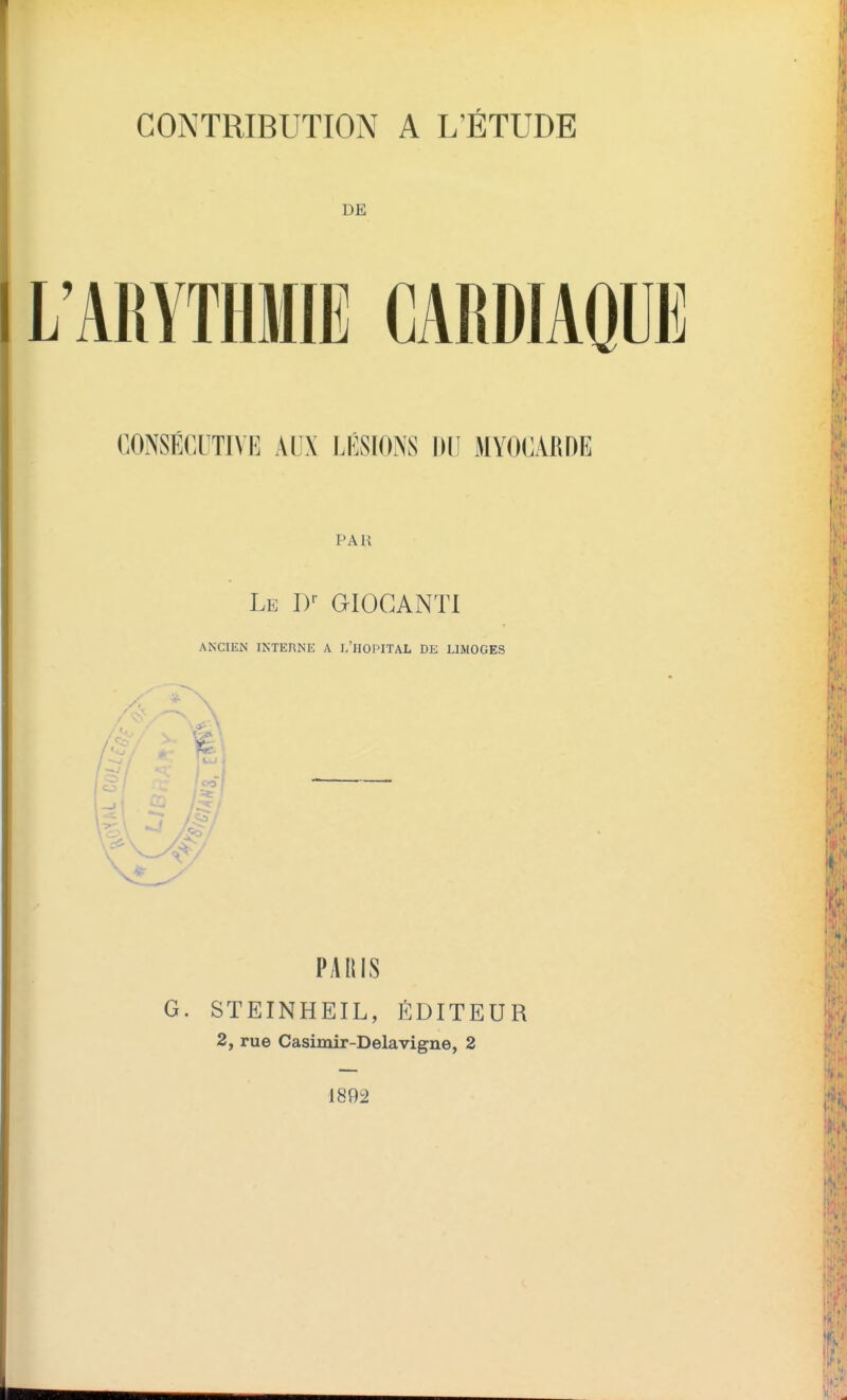 CONTRIBUTION A L'ÉTUDE L'ARYTHMIE CARDIAQUE GONSÉGUTIVK AUX LÉSIONS DU MYOCARDE PAR Le D-- GIOCANTl ANCIEN INTERNE A l'hopITAL DE LIMOGES PARIS G. STEINHEIL, ÉDITEUR 2, rue Casimir-Delavigne, 2 1892