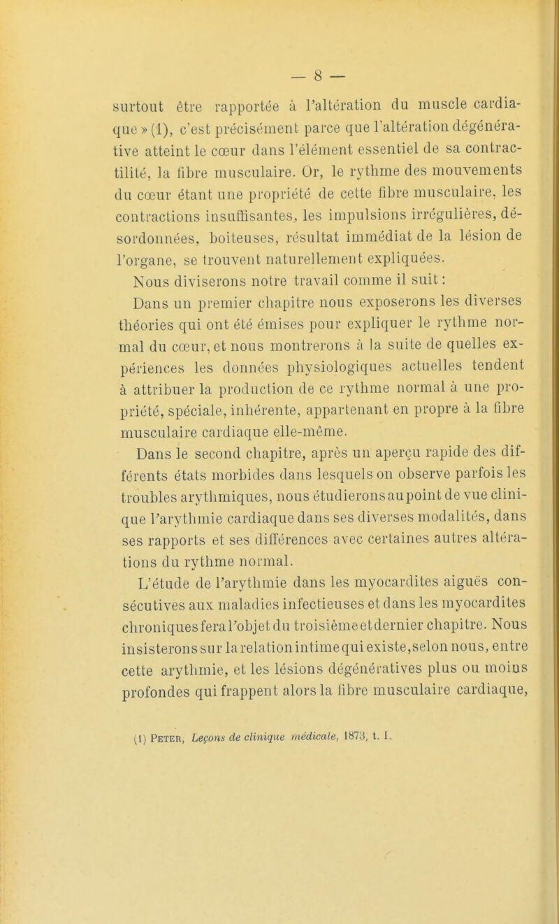 surtout être rapportée à ^altération du muscle cardia- que » (1), c'est précisément parce que l'altération dégénéra- tive atteint le cœur dans l'élément essentiel de sa contrac- tilité, la libre musculaire. Or, le rythme des mouvements du cœur étant une propriété de cette fibre musculaire, les contractions insuffisantes, les impulsions irrégulières, dé- sordonnées, boiteuses, résultat immédiat de la lésion de l'organe, se trouvent naturellement expliquées. Nous diviserons notre travail comme il suit : Dans un premier chapitre nous exposerons les diverses théories qui ont été émises pour expliquer le rythme nor- mal du cœur, et nous montrerons à la suite de quelles ex- périences les données physiologiques actuelles tendent à attribuer la production de ce rythme normal à une pro- priété, spéciale, inhérente, appartenant en propre à la fibre musculaire cardiaque elle-même. Dans le second chapitre, après un aperçu rapide des dif- férents états morbides dans lesquels on observe parfois les troubles arythmiques, nous étudieronsaupoint de vue clini- que l'arythmie cardiaque dans ses diverses modalités, dans ses rapports et ses différences avec certaines autres altéra- tions du rythme normal. L'étude de Tarythmie dans les myocardites aiguës con- sécutives aux maladies infectieuses et dans les myocardites chroniquesferal'objetdu troisièmeetdernier chapitre. Nous insisterons sur la relation intime qui existe,selon nous, entre cette arythmie, et les lésions dégénératives plus ou moins profondes qui frappent alors la fibre musculaire cardiaque, (1) Peter, Leçons de clinique médicale, 1873, t. 1.