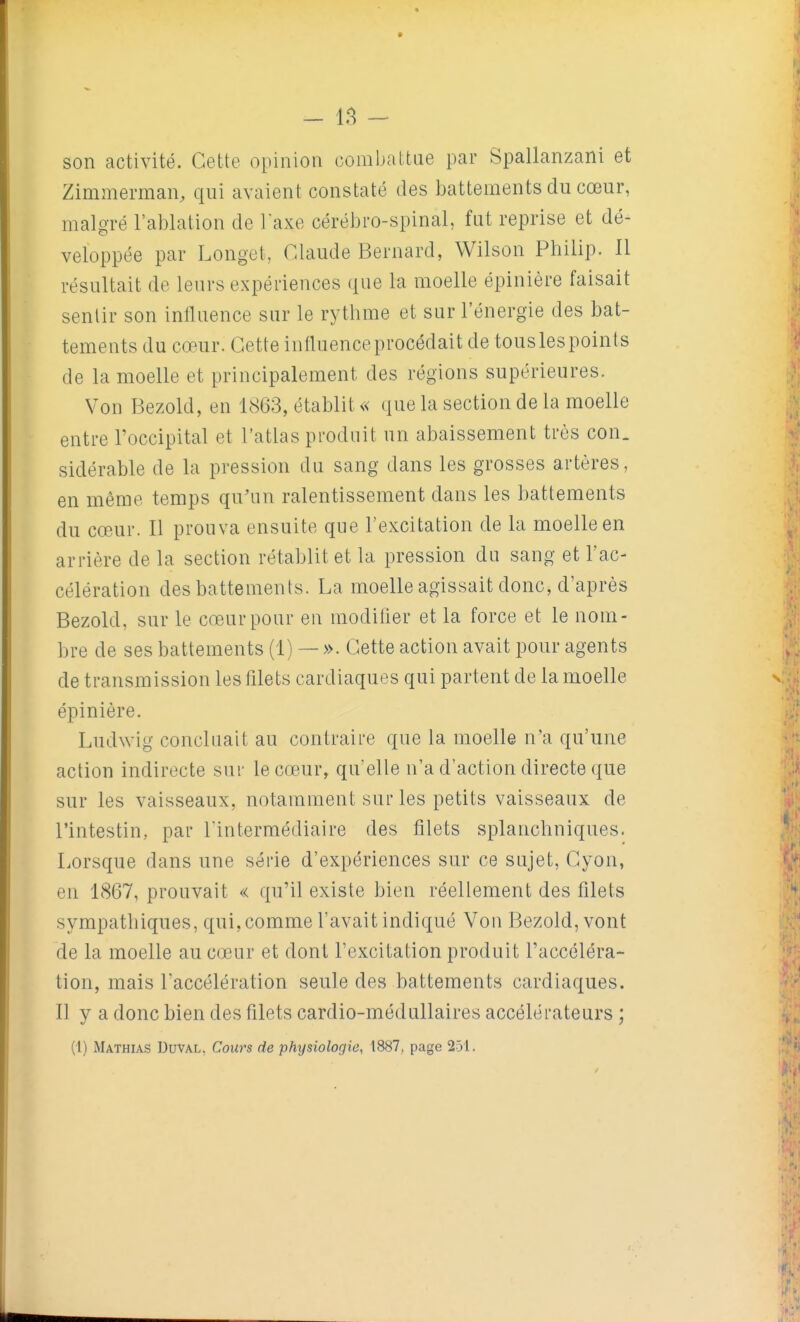 - - son activité. Cette opinion combaltae par Spallanzani et Zimnierman, qui avaient constaté des battements du cœur, malgré l'ablation de laxe cérébro-spinal, fut reprise et dé- veloppée par Longet, Claude Bernard, Wilson Philip. 11 résultait de leurs expériences que la moelle épinière faisait senlir son influence sur le rythme et sur l'énergie des bat- tements du cœur. Cette influence procédait de tous les points de la moelle et principalement des régions supérieures. Von Bezold, en 1863, établit « que la section de la moelle entre l'occipital et l'atlas produit un abaissement très con. sidérable de la pression du sang dans les grosses artères, en même temps qu'un ralentissement dans les battements du cœAir. 11 prouva ensuite que l'excitation de la moelle en arrière de la section rétablit et la pression du sang et l'ac- célération des battements. La moelle agissait donc, d'après Bezold, sur le cœur pour en modifler et la force et le nom- bre de ses battements (1) — ». Cette action avait pour agents de transmission les fllets cardiaques qui partent de la moelle épinière. Ludwig concluait au contraire que la moelle n'a qu'une action indirecte sur le cœur, qu'elle n'a d'action directe que sur les vaisseaux, notamment sur les petits vaisseaux de l'intestin, par l'intermédiaire des filets splanchniques. Lorsque dans une série d'expériences sur ce sujet, Cyon, en 1867, prouvait « qu'il existe bien réellement des filets sympathiques, qui, comme l'avait indiqué Von Bezold, vont de la moelle au cœur et dont l'excitation produit l'accéléra- tion, mais l'accélération seule des battements cardiaques. Il y a donc bien des filets cardio-médullaires accélérateurs ;