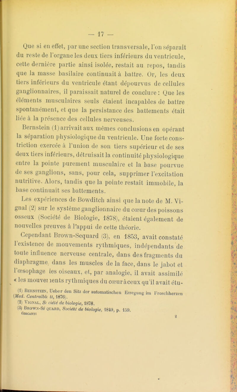 Que si en effet, par une section transversale, l'on séparait du reste de l'organe les deux tiers inférieurs du ventricule, cette dernière partie ainsi isolée, restait au repos, tandis que la masse basilaire continuait à Lattre. Or, les deux tiers inférieurs du ventricule étant dépourvus de cellules ganglionnaires, il paraissait naturel de conclure : Que les éléments musculaires seuls étaient incapables de battre spontanément, et que la persistance des battements était liée à la présence des cellules nerveuses. Bernstein (1) arrivait aux mêmes conclusions en opérant la séparation pbysiologique du ventricule. Une forte cons- triction exercée à l'union de son tiers supérieur et de ses deux tiers inférieurs, détruisait la continuité physiologique entre la pointe purement musculaire et la base pourvue de ses ganglions, sans, pour cela, supprimer l'excitation nutritive. Alors, tandis que la pointe restait immobile, la base continuait ses battements. Les expériences de Bowditch ainsi que la note de M. Vi- gnal (2) sur le système ganglionnaire du cœur des poissons osseux (Société de Biologie, 1878), étaient également de nouvelles preuves à Pappui de cette théorie. Cependant Brown-Sequard (3), en 1853, avait constaté l'existence de mouvements rythmiques, indépendants de toute influence nerveuse centrale, dans des fragments du diaphragme^ dans les muscles de la face, dans le jabot et l'œsophage les oiseaux, et, par analogie, il avait assimilé ^ « les mouvei lents rythmiques du cœuràceux qu'il avait étu- (1) Bernstein, Ueber den Sitz der automatischen Erregung im Froschherzen [Med. CentralbU tt,\m). (2) ViGNAL, S( ciélé de biologie, 1878. (3) Brown-Sf quard, Société de biologie, 1849, p. 159. GlOCANTI