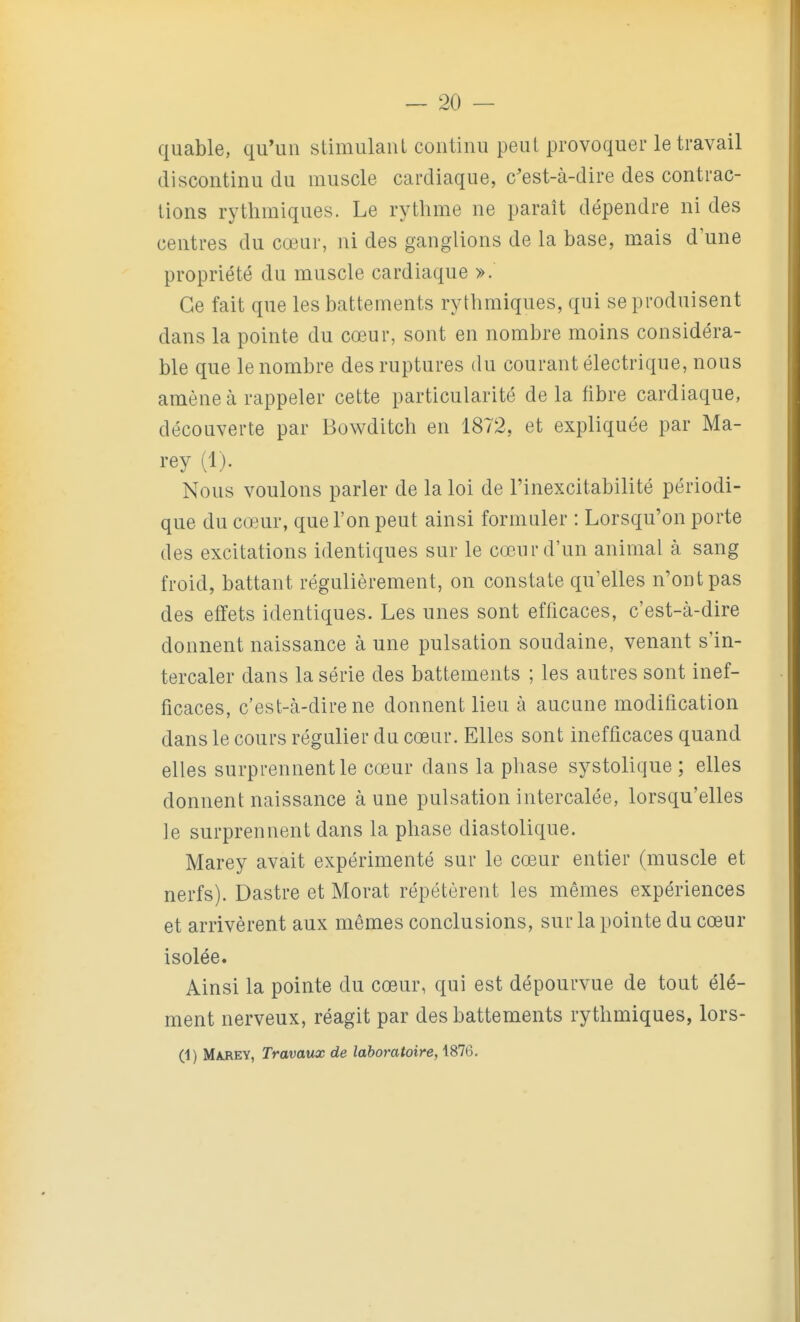 quable, qu'un stimulant continu peut provoquer le travail discontinu du muscle cardiaque, c'est-à-dire des contrac- tions rythmiques. Le rythme ne paraît dépendre ni des centres du cœur, ni des ganglions de la base, mais d'une propriété du muscle cardiaque ». Ce fait que les battements rythmiques, qui se produisent dans la pointe du cœur, sont en nombre moins considéra- ble que le nombre des ruptures du courant électrique, nous amène à rappeler cette particularité de la fibre cardiaque, découverte par Bowditch en 1872, et expliquée par Ma- rey (1). Nous voulons parler de la loi de l'inexcitabilité périodi- que du cœur, que l'on peut ainsi formuler : Lorsqu'on porte des excitations identiques sur le cœur d'un animal à sang froid, battant régulièrement, on constate qu'elles n'ont pas des effets identiques. Les unes sont efficaces, c'est-à-dire donnent naissance à une pulsation soudaine, venant s'in- tercaler dans la série des battements ; les autres sont inef- ficaces, c'est-à-dire ne donnent lieu à aucune modification dans le cours régulier du cœur. Elles sont inefficaces quand elles surprennent le cœur dans la phase systolique ; elles donnent naissance à une pulsation intercalée, lorsqu'elles le surprennent dans la phase diastolique. Marey avait expérimenté sur le cœur entier (muscle et nerfs). Dastre et Morat répétèrent les mêmes expériences et arrivèrent aux mêmes conclusions, sur la pointe du cœur isolée. Ainsi la pointe du cœur, qui est dépourvue de tout élé- ment nerveux, réagit par des battements rythmiques, lors- (1) Mjirey, Travaux de laboratoire, 1876.