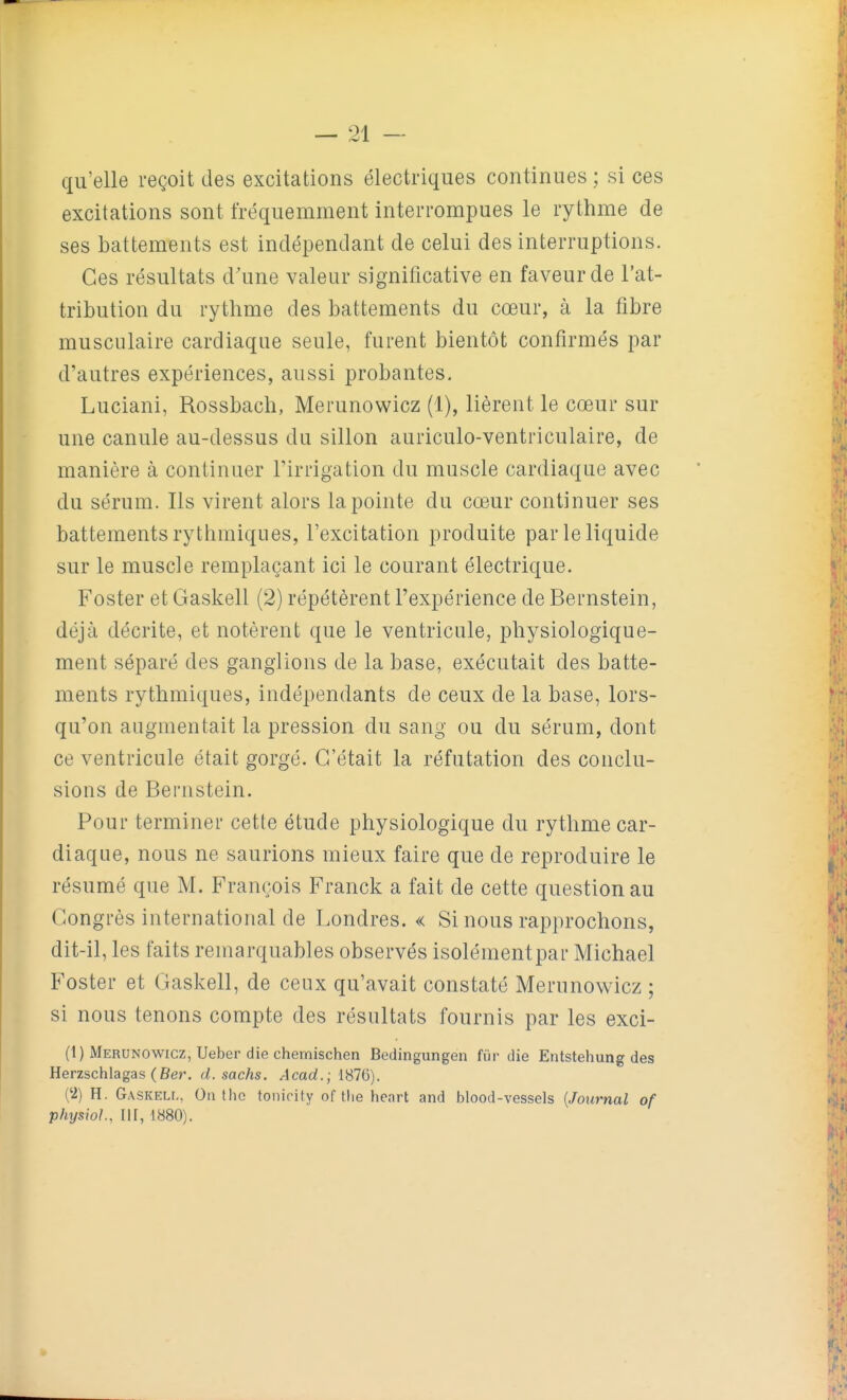 qu'elle reçoit des excitations électriques continues; si ces excitations sont fréquemment interrompues le rythme de ses battements est indépendant de celui des interruptions. Ces résultats d'une valeur significative en faveur de l'at- tribution du rythme des battements du cœur, à la fibre musculaire cardiaque seule, furent bientôt confirmés par d'autres expériences, aussi probantes. Luciani, Rossbach, Merunowicz (1), lièrent le cœur sur une canule au-dessus du sillon auriculo-ventriculaire, de manière à continuer l'irrigation du muscle cardiaque avec du sérum. Ils virent alors la pointe du cœur continuer ses battements rythmiques, l'excitation produite par le liquide sur le muscle remplaçant ici le courant électrique. Foster et Gaskell (2) répétèrent l'expérience de Bernstein, déjà décrite, et notèrent que le ventricule, physiologique- ment séparé des ganglions de la base, exécutait des batte- ments rythmiques, indépendants de ceux de la base, lors- qu'on augmentait la pression du sang ou du sérum, dont ce ventricule était gorgé. C'était la réfutation des conclu- sions de Bernstein. Pour terminer cette étude physiologique du rythme car- diaque, nous ne saurions mieux faire que de reproduire le résumé que M. François Franck a fait de cette question au Congrès international de Londres. « Si nous rapprochons, dit-il, les faits remarquables observés isolémentpar Michael Foster et Gaskell, de ceux qu'avait constaté Merunowicz ; si nous tenons compte des résultats fournis par les exci- (1) Merunowicz, Ueber die chemischen Bedingungen fiir die Entstehung des Herzschlagas (Ber. d. sachs. ^1 cad.; 1876). ('2) H. Gaskeli-, Outho tonicity of tlie hcart and blood-vessels {Journal of physiol, ni, 1880).