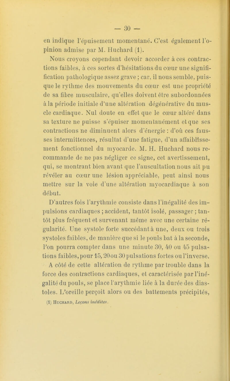 en indique l'épuisement momentané. C'est également l'o- pinion admise par M. Huchard (1). Nous croyons cependant devoir accorder à ces contrac- tions faibles, à ces sortes d'hésitations du cœur une signifi- fication pathologique assez grave ; car, il nous semble, puis- que le rythme des mouvements du cœur est une propriété de sa fibre musculaire, qu'elles doivent être subordonnées à la période initiale d'une altération dégénérative du mus- cle cardiaque. Nul doute en effet que le cœur altéré dans sa texture ne puisse s'épuiser momentanément et que ses contractions ne diminuent alors d'énergie : d'où ces faus- ses intermittences, résultat d'une fatigue, d'un affaiblisse- ment fonctionnel du myocarde. M. H. Huchard nous re- commande de ne pas négliger ce signe, cet avertissement, qui, se montrant bien avant que l'auscultation nous ait pu révéler au cœur une lésion appréciable, peut ainsi nous mettre sur la voie d'une altération myocardiaque à son début. D'autres fois l'arythmie consiste dans l'inégalité des im- pulsions cardiaques ; accident, tantôt isolé, passager ; tan- tôt plus fréquent et survenant même avec une certaine ré- gularité. Une systole forte succédant à une, deux ou trois systoles faibles, de manière que si le pouls bat à la seconde, Pon pourra compter dans une minute 30, 40 ou 45 pulsa- tions faibles, pour 15,20 ou 30 pulsations fortes ou l'inverse. A côté de cette altération de rythme par trouble dans la force des contractions cardiaques, et caractérisée par l'iné- galité du pouls, se place l'arythmie liée à la durée des dias- toles. L'oreille perçoit alors ou des battements précipités, (1) Huchard, Leçons inédites.