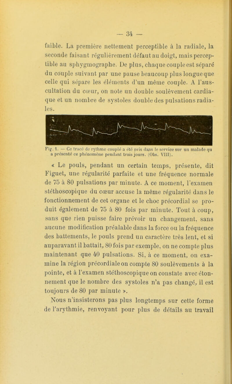 faible. La première nettement perceptible à la radiale, la seconde faisant régulièrement défaut au doigt, mais percep- tible au sphygmographe. De plus, chaque couple est séparé du couple suivant par une pause beaucoup plus longue que celle qui sépare les éléments d'un même couple. A l'aus- cultation du cœur, on note un double soulèvement cardia- que et un nombre de systoles double des pulsations radia- les. Fig. 1. — Ce tracé de rythme couplé a été pris dons le service sur un malade qu a présenté ce phénomène pendant trois jours. (Obs. VIII). « Le pouls, pendant un certain temps, présente, dit Figuet, une régularité parfaite et une fréquence normale de 75 à 80 pulsations par minute. A ce moment, Texamen stéthoscopique du cœur accuse la même régularité dans le fonctionnement de cet organe et le choc précordial se pro- duit également de 75 à 80 fois par minute. Tout à coup, sans que rien puisse faire prévoir un changement, sans aucune modification préalable dans la force ou la fréquence des battements, le pouls prend un caractère très lent, et si auparavant il battait, 80 fois par exemple, on ne compte plus maintenant que 40 pulsations. Si, à ce moment, on exa- mine la région précordiale on compte 80 soulèvements à la pointe, et à l'examen stéthoscopique on constate avec éton- nement que le nombre des systoles n'a pas changé, il est toujours de 80 par minute ». Nous n'insisterons pas plus longtemps sur cette forme de l'arythmie, renvoyant pour plus de détails au travail