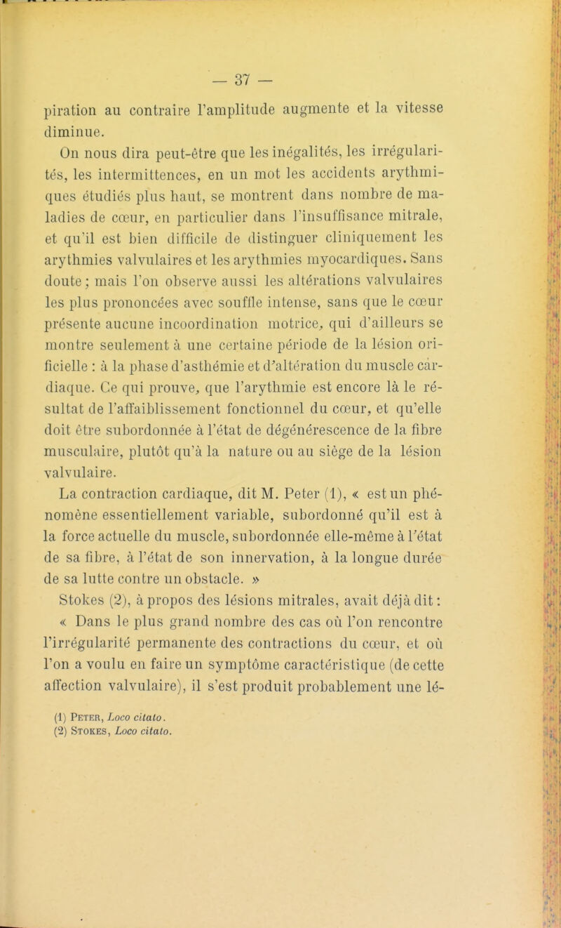 piration au contraire l'amplitude augmente et la vitesse diminue. On nous dira peut-être que les inégalités, les irrégulari- tés, les intermittences, en un mot les accidents arythmi- ques étudiés plus haut, se montrent dans nombre de ma- ladies de cœur, en particulier dans l'insuffisance mitrale, et qu'il est bien difficile de distinguer cliniquemenfc les arythmies valvulaires et les arythmies myocardiques. Sans doute; mais l'on observe aussi les altérations valvulaires les plus prononcées avec souffle intense, sans que le cœur présente aucune incoordination motrice^ qui d'ailleurs se montre seulement à une certaine période de la lésion ori- ficielle : à la phase d'asthémie et d'altération du muscle car- diaque. Ce qui prouve, que l'arythmie est encore là le ré- sultat de l'affaiblissement fonctionnel du cœur, et qu'elle doit être subordonnée à l'état de dégénérescence de la fibre musculaire, plutôt qu'à la nature ou au siège de la lésion valvulaire. La contraction cardiaque, dit M. Peter (1), « est un phé- nomène essentiellement variable, subordonné qu'il est à la force actuelle du muscle, subordonnée elle-même à Tétat de sa fibre, à l'état de son innervation, à la longue durée de sa lutte contre un obstacle. » Stokes (2), à propos des lésions mitrales, avait déjà dit : « Dans le plus grand nombre des cas où l'on rencontre l'irrégularité permanente des contractions du cœur, et où l'on a voulu en faire un symptôme caractéristique (de cette affection valvulaire), il s'est produit probablement une lé- (1) Peter, Loco citalo. (2) Stokes, Loco citalo.