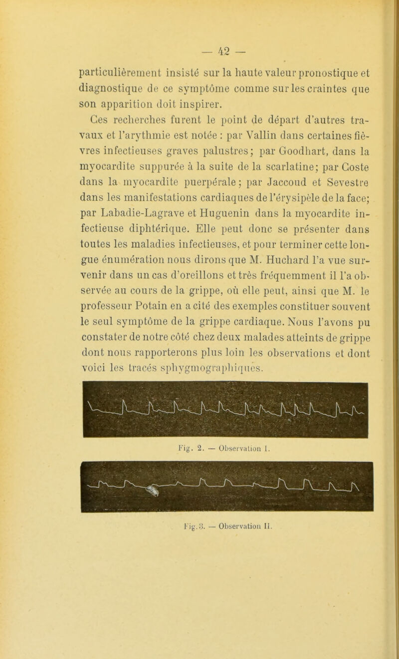 particulièrement insisté sur la haute valeur pronostique et diagnostique de ce symptôme comme sur les craintes que son apparition doit inspirer. Ces recherches furent le point de départ d'autres tra- vaux et l'arythmie est notée : par Vallin dans certaines fiè- vres infectieuses graves palustres; par Goodhart, dans la myocardite suppurée à la suite de la scarlatine; par Goste dans la myocardite puerpérale ; par Jaccoud et Sevestre dans les manifestations cardiaques de l'érysipèle de la face; par Labadie-Lagrave et Huguenin dans la myocardite in- fectieuse diphtérique. Elle peut donc se présenter dans toutes les maladies infectieuses, et pour terminer cette lon- gue énumération nous dirons que M. Huchard l'a vue sur- venir dans un cas d'oreillons et très fréquemment il l'a ob- servée au cours de la grippe, où elle peut, ainsi que M. le professeur Potain en a cité des exemples constituer souvent le seul symptôme de la grippe cardiaque. Nous l'avons pu constater de notre côté chez deux malades atteints de grippe dont nous rapporterons plus loin les observations et dont voici les tracés sphygmogi-apirK|nes. Fig. 2. — Observation I. Fig.o. — Observation II.